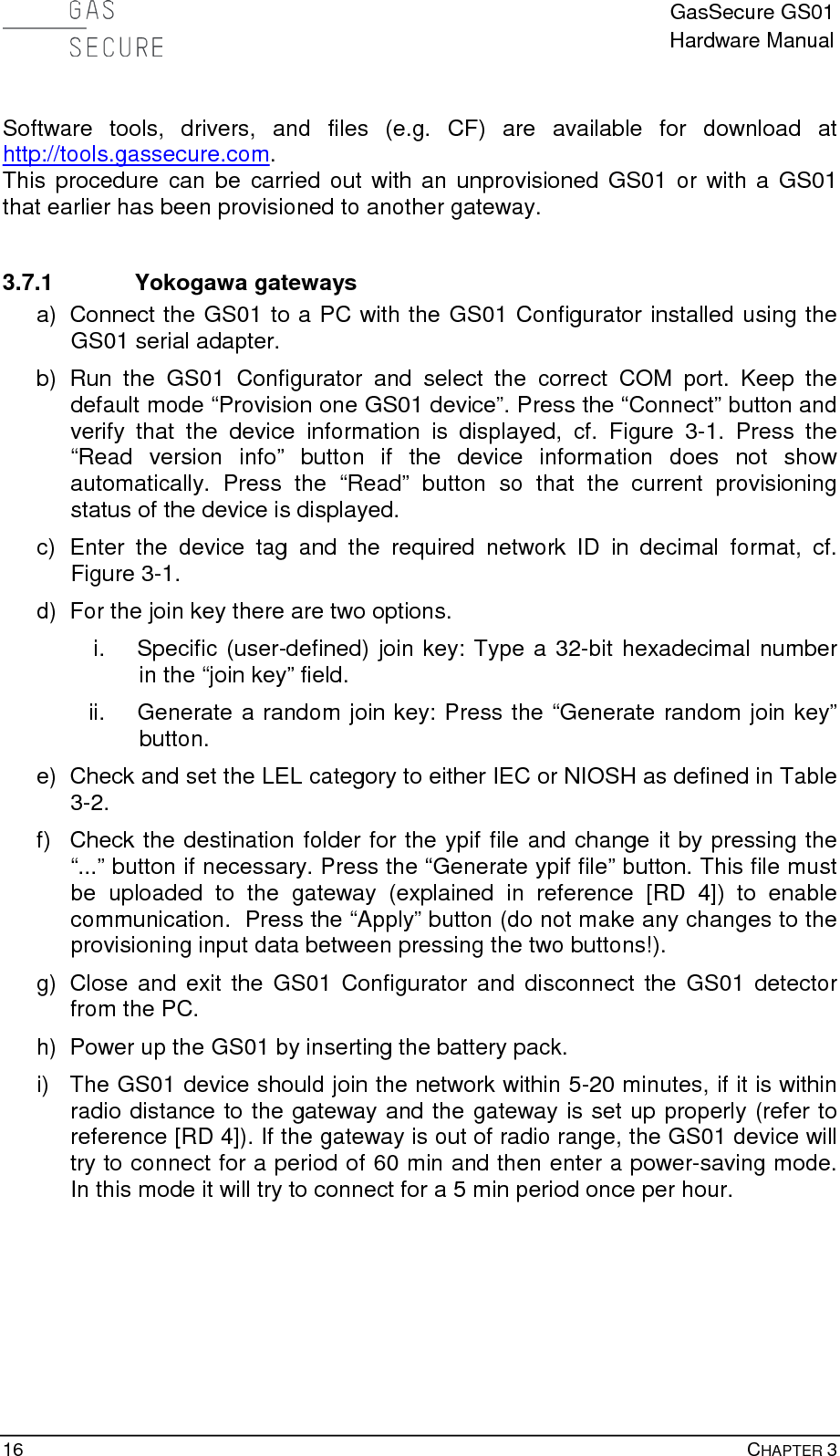  GasSecure GS01 Hardware Manual  16    CHAPTER 3  Software tools, drivers, and files (e.g. CF) are available for download at http://tools.gassecure.com. This procedure can be carried out with an unprovisioned GS01 or with a GS01 that earlier has been provisioned to another gateway.  3.7.1 Yokogawa gateways a) Connect the GS01 to a PC with the GS01 Configurator installed using the GS01 serial adapter.  b) Run the GS01 Configurator and select the correct COM port. Keep the default mode “Provision one GS01 device”. Press the “Connect” button and verify that the device information is displayed, cf. Figure  3-1.  Press the “Read version info” button if the device information does not show automatically. Press the “Read” button so that the current provisioning status of the device is displayed. c)  Enter  the device tag and  the required network ID  in  decimal format, cf. Figure 3-1. d) For the join key there are two options. i. Specific (user-defined) join key: Type a 32-bit hexadecimal number in the “join key” field. ii. Generate a random join key: Press the “Generate random join key” button. e) Check and set the LEL category to either IEC or NIOSH as defined in Table 3-2. f) Check the destination folder for the ypif file and change it by pressing the “...” button if necessary. Press the “Generate ypif file” button. This file must be uploaded to the gateway (explained in reference [RD 4]) to enable communication.  Press the “Apply” button (do not make any changes to the provisioning input data between pressing the two buttons!). g) Close and exit the GS01 Configurator and disconnect the GS01 detector from the PC. h) Power up the GS01 by inserting the battery pack. i) The GS01 device should join the network within 5-20 minutes, if it is within radio distance to the gateway and the gateway is set up properly (refer to reference [RD 4]). If the gateway is out of radio range, the GS01 device will try to connect for a period of 60 min and then enter a power-saving mode. In this mode it will try to connect for a 5 min period once per hour.   
