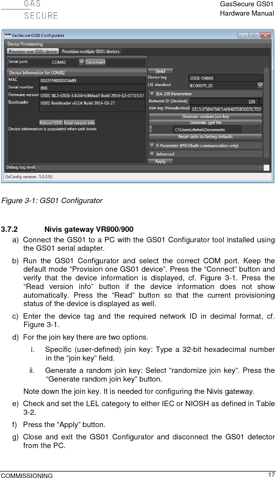  GasSecure GS01 Hardware Manual  COMMISSIONING     17   Figure 3-1: GS01 Configurator  3.7.2 Nivis gateway VR800/900 a) Connect the GS01 to a PC with the GS01 Configurator tool installed using the GS01 serial adapter. b) Run the GS01 Configurator and select the correct COM port. Keep the default mode “Provision one GS01 device”. Press the “Connect” button and verify that the device information is displayed, cf. Figure  3-1. Press the “Read version info” button if the device information does not show automatically. Press the “Read” button so that the current provisioning status of the device is displayed as well. c)  Enter the device tag and  the required network ID in decimal format, cf. Figure 3-1. d) For the join key there are two options. i. Specific (user-defined) join key: Type a 32-bit hexadecimal number in the “join key” field. ii. Generate a random join key: Select “randomize join key”. Press the “Generate random join key” button. Note down the join key. It is needed for configuring the Nivis gateway. e) Check and set the LEL category to either IEC or NIOSH as defined in Table 3-2. f) Press the “Apply” button. g) Close and exit the GS01 Configurator and disconnect the GS01 detector from the PC. 