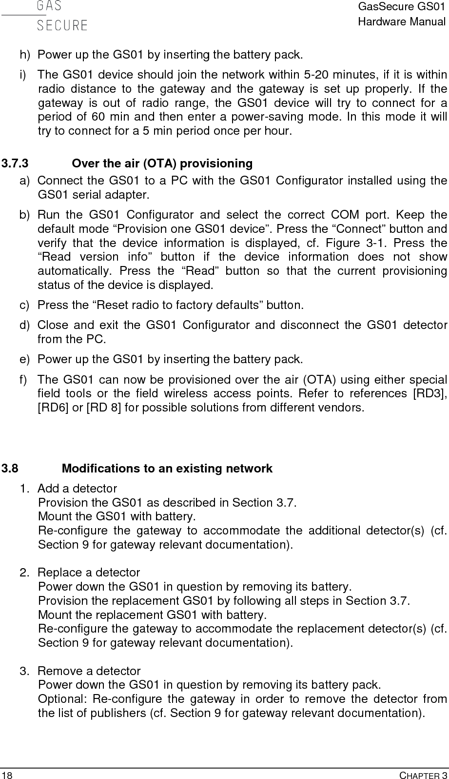  GasSecure GS01 Hardware Manual  18    CHAPTER 3 h) Power up the GS01 by inserting the battery pack. i) The GS01 device should join the network within 5-20 minutes, if it is within radio distance to the gateway and the gateway is set up properly. If the gateway is out of radio range, the GS01 device will try to connect for a period of 60 min and then enter a power-saving mode. In this mode it will try to connect for a 5 min period once per hour. 3.7.3 Over the air (OTA) provisioning a) Connect the GS01 to a PC with the GS01 Configurator installed using the GS01 serial adapter.   b) Run the GS01 Configurator and select the correct COM port. Keep the default mode “Provision one GS01 device”. Press the “Connect” button and verify that the device information is displayed, cf. Figure  3-1.  Press the “Read version info” button if the device information does not show automatically. Press the “Read” button so that the current provisioning status of the device is displayed. c)  Press the “Reset radio to factory defaults” button. d) Close and exit the GS01 Configurator and disconnect the GS01 detector from the PC. e) Power up the GS01 by inserting the battery pack. f) The GS01 can now be provisioned over the air (OTA) using either special field tools or the field wireless access points. Refer to references [RD3], [RD6] or [RD 8] for possible solutions from different vendors.   3.8 Modifications to an existing network 1. Add a detector Provision the GS01 as described in Section 3.7. Mount the GS01 with battery. Re-configure the gateway to accommodate the additional detector(s) (cf. Section 9 for gateway relevant documentation).  2. Replace a detector Power down the GS01 in question by removing its battery. Provision the replacement GS01 by following all steps in Section 3.7. Mount the replacement GS01 with battery. Re-configure the gateway to accommodate the replacement detector(s) (cf. Section 9 for gateway relevant documentation).  3. Remove a detector Power down the GS01 in question by removing its battery pack. Optional: Re-configure the gateway in order to remove the detector from the list of publishers (cf. Section 9 for gateway relevant documentation).  