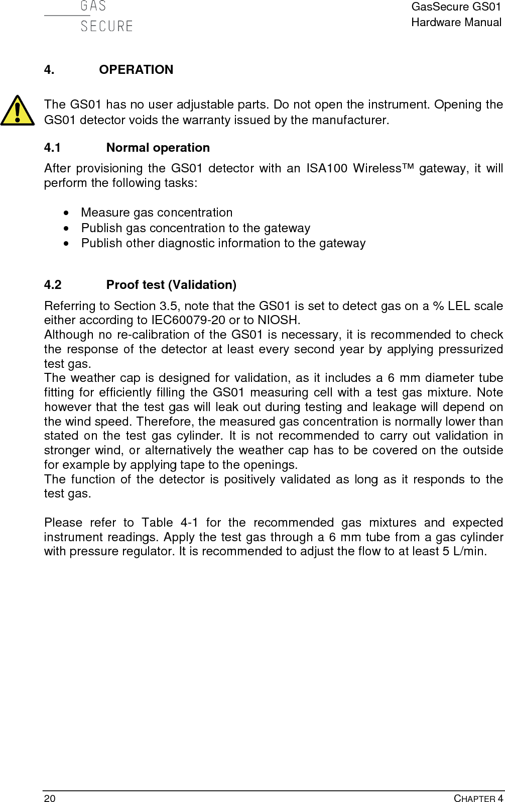  GasSecure GS01 Hardware Manual  20    CHAPTER 4 4. OPERATION  The GS01 has no user adjustable parts. Do not open the instrument. Opening the GS01 detector voids the warranty issued by the manufacturer. 4.1 Normal operation After provisioning the GS01 detector with an ISA100 Wireless™ gateway, it will perform the following tasks:   • Measure gas concentration • Publish gas concentration to the gateway • Publish other diagnostic information to the gateway  4.2 Proof test (Validation) Referring to Section 3.5, note that the GS01 is set to detect gas on a % LEL scale either according to IEC60079-20 or to NIOSH.  Although no re-calibration of the GS01 is necessary, it is recommended to check the response of the detector at least every second year by applying pressurized test gas.  The weather cap is designed for validation, as it includes a 6 mm diameter tube fitting for efficiently filling the GS01 measuring cell with a test gas mixture. Note however that the test gas will leak out during testing and leakage will depend on the wind speed. Therefore, the measured gas concentration is normally lower than stated on the test gas cylinder. It is not recommended to carry out validation in stronger wind, or alternatively the weather cap has to be covered on the outside for example by applying tape to the openings. The function of the detector is positively validated as long as it responds to the test gas.   Please refer to Table  4-1  for the  recommended gas mixtures and expected instrument readings. Apply the test gas through a 6 mm tube from a gas cylinder with pressure regulator. It is recommended to adjust the flow to at least 5 L/min.               