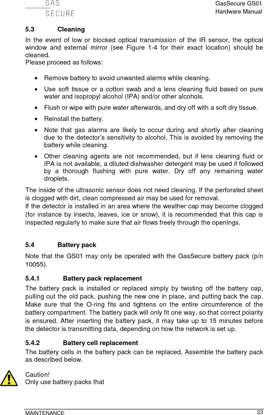  GasSecure GS01 Hardware Manual  MAINTENANCE     23 5.3 Cleaning In the event of low or blocked optical transmission of the IR sensor, the optical window and external mirror (see Figure  1-4  for their exact location) should be cleaned. Please proceed as follows:  • Remove battery to avoid unwanted alarms while cleaning. • Use soft tissue or a cotton swab and a lens cleaning fluid based on pure water and isopropyl alcohol (IPA) and/or other alcohols. • Flush or wipe with pure water afterwards, and dry off with a soft dry tissue. • Reinstall the battery. • Note that gas alarms are likely to occur during and shortly  after cleaning due to the detector’s sensitivity to alcohol. This is avoided by removing the battery while cleaning. •  Other cleaning agents are not recommended, but if lens cleaning fluid or IPA is not available, a diluted dishwasher detergent may be used if followed by a thorough flushing  with pure water. Dry off any remaining water droplets. The inside of the ultrasonic sensor does not need cleaning. If the perforated sheet is clogged with dirt, clean compressed air may be used for removal. If the detector is installed in an area where the weather cap may become clogged (for instance by insects, leaves, ice or snow), it is recommended that this cap is inspected regularly to make sure that air flows freely through the openings.  5.4 Battery pack Note that the GS01 may only be operated with the GasSecure battery pack (p/n 10055). 5.4.1 Battery pack replacement The battery pack is installed or  replaced simply by twisting off the battery cap, pulling out the old pack, pushing the new one in place, and putting back the cap. Make sure that the O-ring fits and tightens on the entire circumference of the battery compartment. The battery pack will only fit one way, so that correct polarity is ensured. After inserting the battery pack, it may take up to 15 minutes before the detector is transmitting data, depending on how the network is set up. 5.4.2 Battery cell replacement The battery cells in the battery pack can be replaced. Assemble the battery pack as described below.  Caution! Only use battery packs that  