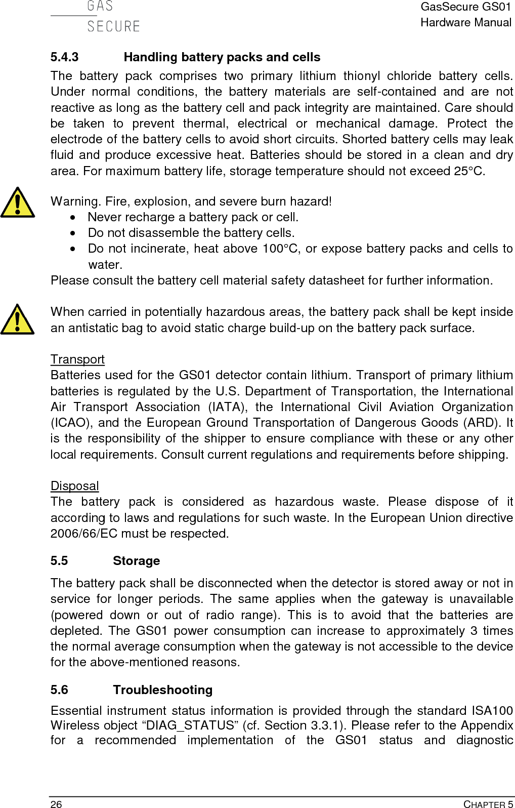  GasSecure GS01 Hardware Manual  26    CHAPTER 5 5.4.3 Handling battery packs and cells The battery pack comprises two primary lithium thionyl chloride battery cells. Under normal conditions, the battery materials are self-contained and are not reactive as long as the battery cell and pack integrity are maintained. Care should be taken to prevent thermal, electrical or mechanical damage. Protect the electrode of the battery cells to avoid short circuits. Shorted battery cells may leak fluid and produce excessive heat. Batteries should be stored in a clean and dry area. For maximum battery life, storage temperature should not exceed 25°C.  Warning. Fire, explosion, and severe burn hazard! • Never recharge a battery pack or cell. • Do not disassemble the battery cells. • Do not incinerate, heat above 100°C, or expose battery packs and cells to water. Please consult the battery cell material safety datasheet for further information.  When carried in potentially hazardous areas, the battery pack shall be kept inside an antistatic bag to avoid static charge build-up on the battery pack surface.  Transport Batteries used for the GS01 detector contain lithium. Transport of primary lithium batteries is regulated by the U.S. Department of Transportation, the International Air Transport Association (IATA), the International Civil Aviation Organization (ICAO), and the European Ground Transportation of Dangerous Goods (ARD). It is the responsibility of the shipper to ensure compliance with these or any other local requirements. Consult current regulations and requirements before shipping.  Disposal The battery pack is considered as hazardous waste. Please dispose of it according to laws and regulations for such waste. In the European Union directive 2006/66/EC must be respected. 5.5 Storage The battery pack shall be disconnected when the detector is stored away or not in service for longer periods. The same applies when the gateway is unavailable (powered down or out of radio range).  This is to avoid that the batteries are depleted. The GS01 power consumption can increase to approximately 3 times the normal average consumption when the gateway is not accessible to the device for the above-mentioned reasons. 5.6 Troubleshooting Essential instrument status information is provided through the standard ISA100 Wireless object “DIAG_STATUS” (cf. Section 3.3.1). Please refer to the Appendix for  a  recommended implementation of the  GS01 status and diagnostic 