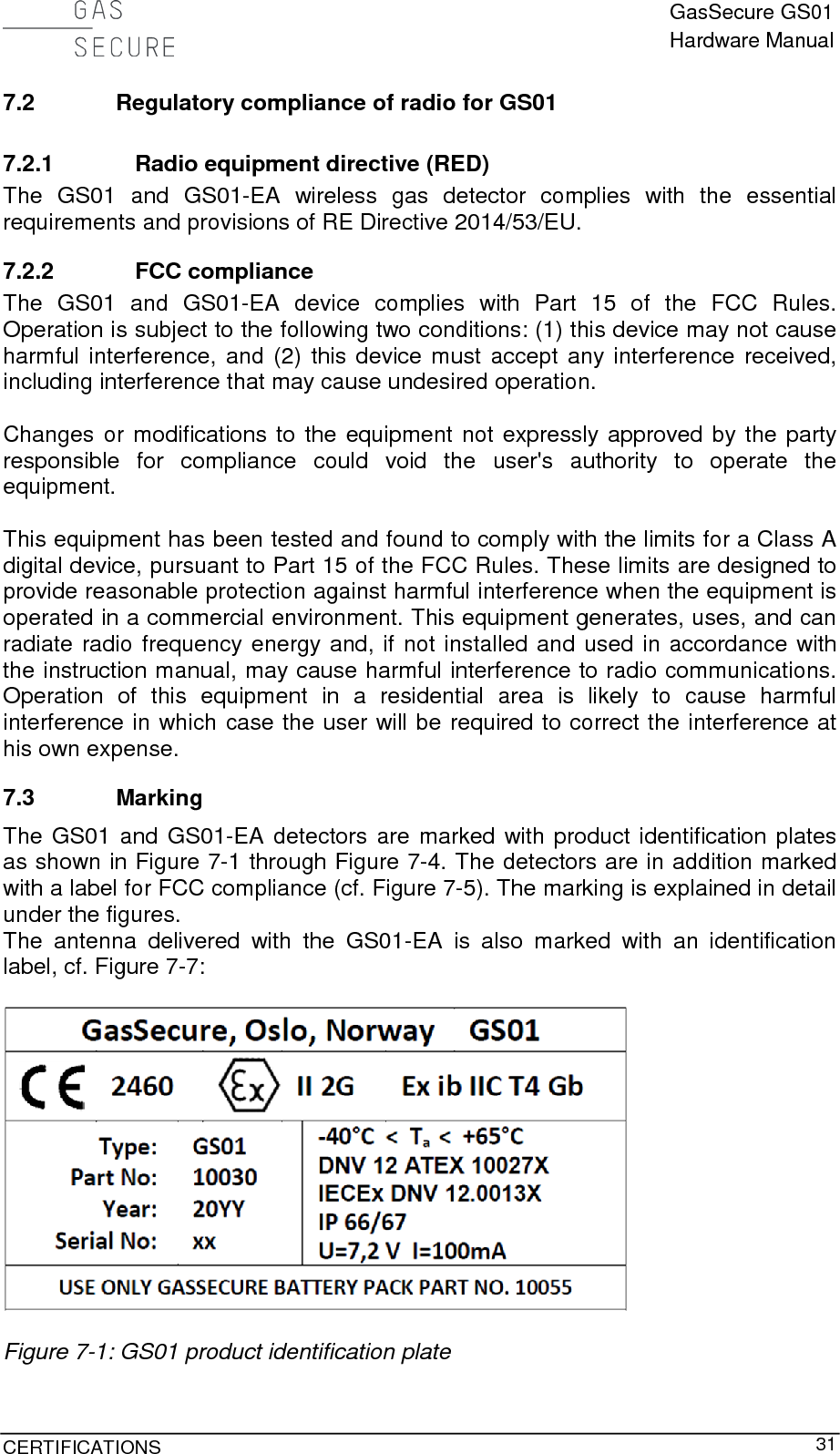  GasSecure GS01 Hardware Manual  CERTIFICATIONS     31 7.2 Regulatory compliance of radio for GS01 7.2.1 Radio equipment directive (RED) The GS01 and GS01-EA  wireless gas detector complies with the essential requirements and provisions of RE Directive 2014/53/EU. 7.2.2 FCC compliance The GS01 and GS01-EA  device complies with Part 15 of the FCC Rules. Operation is subject to the following two conditions: (1) this device may not cause harmful interference, and (2) this device must accept any interference received, including interference that may cause undesired operation.  Changes or modifications to the equipment not expressly approved by the party responsible for compliance could void the user&apos;s authority to operate the equipment.  This equipment has been tested and found to comply with the limits for a Class A digital device, pursuant to Part 15 of the FCC Rules. These limits are designed to provide reasonable protection against harmful interference when the equipment is operated in a commercial environment. This equipment generates, uses, and can radiate radio frequency energy and, if not installed and used in accordance with the instruction manual, may cause harmful interference to radio communications. Operation of this equipment in a residential area is likely to cause harmful interference in which case the user will be required to correct the interference at his own expense. 7.3 Marking The GS01 and GS01-EA detectors are marked with product identification plates as shown in Figure 7-1 through Figure 7-4. The detectors are in addition marked with a label for FCC compliance (cf. Figure 7-5). The marking is explained in detail under the figures. The antenna delivered with the GS01-EA is also marked with an identification label, cf. Figure 7-7:    Figure 7-1: GS01 product identification plate 