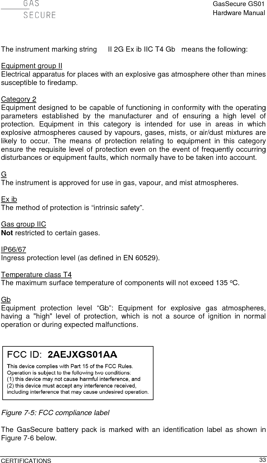  GasSecure GS01 Hardware Manual  CERTIFICATIONS     33   The instrument marking string II 2G Ex ib IIC T4 Gb   means the following:  Equipment group II Electrical apparatus for places with an explosive gas atmosphere other than mines susceptible to firedamp.  Category 2 Equipment designed to be capable of functioning in conformity with the operating parameters established by the manufacturer and of ensuring a high level of protection. Equipment in this category is intended for use in areas in which explosive atmospheres caused by vapours, gases, mists, or air/dust mixtures are likely to occur. The means of protection relating to equipment in this category ensure the requisite level of protection even on the event of frequently occurring disturbances or equipment faults, which normally have to be taken into account.   G The instrument is approved for use in gas, vapour, and mist atmospheres.  Ex ib The method of protection is “intrinsic safety”.  Gas group IIC  Not restricted to certain gases.  IP66/67 Ingress protection level (as defined in EN 60529).  Temperature class T4 The maximum surface temperature of components will not exceed 135 oC.  Gb Equipment protection level “Gb”: Equipment for explosive gas atmospheres, having a &quot;high&quot; level of protection, which is not a source of ignition in normal operation or during expected malfunctions.     Figure 7-5: FCC compliance label  The GasSecure battery pack is marked with an identification label as shown in Figure 7-6 below. 