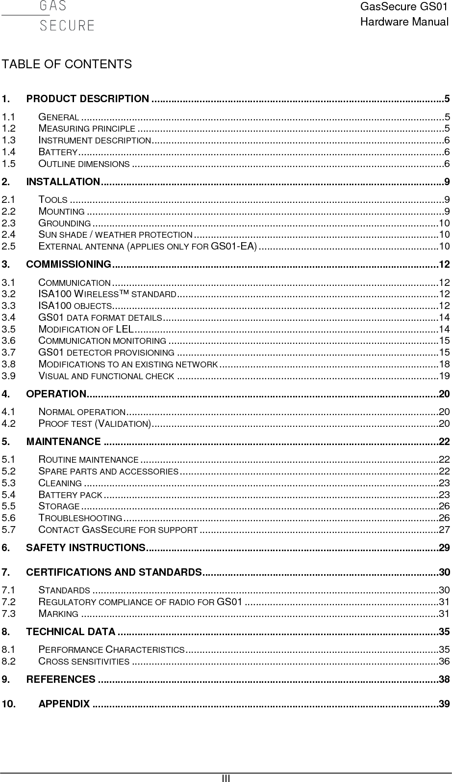  GasSecure GS01 Hardware Manual   III TABLE OF CONTENTS  1. PRODUCT DESCRIPTION ........................................................................................................5 1.1 GENERAL .................................................................................................................................5 1.2 MEASURING PRINCIPLE .............................................................................................................5 1.3 INSTRUMENT DESCRIPTION ........................................................................................................6 1.4 BATTERY ..................................................................................................................................6 1.5 OUTLINE DIMENSIONS ...............................................................................................................6 2. INSTALLATION ..........................................................................................................................9 2.1 TOOLS .....................................................................................................................................9 2.2 MOUNTING ...............................................................................................................................9 2.3 GROUNDING ...........................................................................................................................10 2.4 SUN SHADE / WEATHER PROTECTION .......................................................................................10 2.5 EXTERNAL ANTENNA (APPLIES ONLY FOR GS01-EA) ................................................................10 3. COMMISSIONING ....................................................................................................................12 3.1 COMMUNICATION ....................................................................................................................12 3.2 ISA100 WIRELESS™ STANDARD .............................................................................................12 3.3 ISA100 OBJECTS ....................................................................................................................12 3.4 GS01 DATA FORMAT DETAILS ..................................................................................................14 3.5 MODIFICATION OF LEL ............................................................................................................14 3.6 COMMUNICATION MONITORING ................................................................................................15 3.7 GS01 DETECTOR PROVISIONING .............................................................................................15 3.8 MODIFICATIONS TO AN EXISTING NETWORK ..............................................................................18 3.9 VISUAL AND FUNCTIONAL CHECK .............................................................................................19 4. OPERATION .............................................................................................................................20 4.1 NORMAL OPERATION ...............................................................................................................20 4.2 PROOF TEST (VALIDATION)......................................................................................................20 5. MAINTENANCE .......................................................................................................................22 5.1 ROUTINE MAINTENANCE ..........................................................................................................22 5.2 SPARE PARTS AND ACCESSORIES ............................................................................................22 5.3 CLEANING ..............................................................................................................................23 5.4 BATTERY PACK .......................................................................................................................23 5.5 STORAGE ...............................................................................................................................26 5.6 TROUBLESHOOTING ................................................................................................................26 5.7 CONTACT GASSECURE FOR SUPPORT .....................................................................................27 6. SAFETY INSTRUCTIONS ........................................................................................................29 7. CERTIFICATIONS AND STANDARDS ....................................................................................30 7.1 STANDARDS ...........................................................................................................................30 7.2 REGULATORY COMPLIANCE OF RADIO FOR GS01 .....................................................................31 7.3 MARKING ...............................................................................................................................31 8. TECHNICAL DATA ..................................................................................................................35 8.1 PERFORMANCE CHARACTERISTICS ..........................................................................................35 8.2 CROSS SENSITIVITIES .............................................................................................................36 9. REFERENCES .........................................................................................................................38 10. APPENDIX ...........................................................................................................................39   