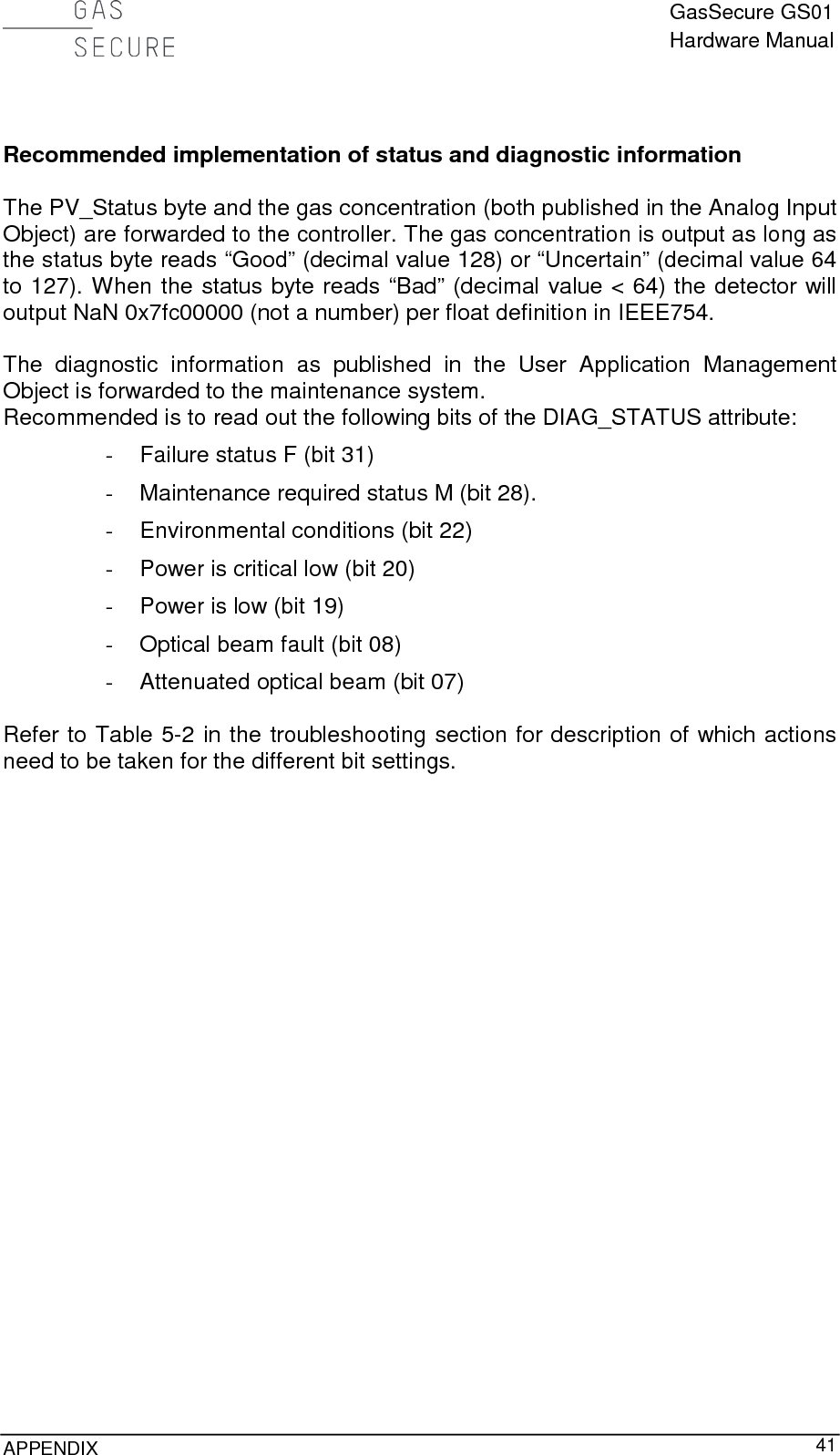  GasSecure GS01 Hardware Manual  APPENDIX     41   Recommended implementation of status and diagnostic information  The PV_Status byte and the gas concentration (both published in the Analog Input Object) are forwarded to the controller. The gas concentration is output as long as the status byte reads “Good” (decimal value 128) or “Uncertain” (decimal value 64 to 127). When the status byte reads “Bad” (decimal value &lt; 64) the detector will output NaN 0x7fc00000 (not a number) per float definition in IEEE754.  The diagnostic information  as  published  in the  User Application Management Object is forwarded to the maintenance system. Recommended is to read out the following bits of the DIAG_STATUS attribute: - Failure status F (bit 31)  - Maintenance required status M (bit 28). - Environmental conditions (bit 22) - Power is critical low (bit 20) - Power is low (bit 19) - Optical beam fault (bit 08) - Attenuated optical beam (bit 07)  Refer to Table 5-2 in the troubleshooting section for description of which actions need to be taken for the different bit settings. 