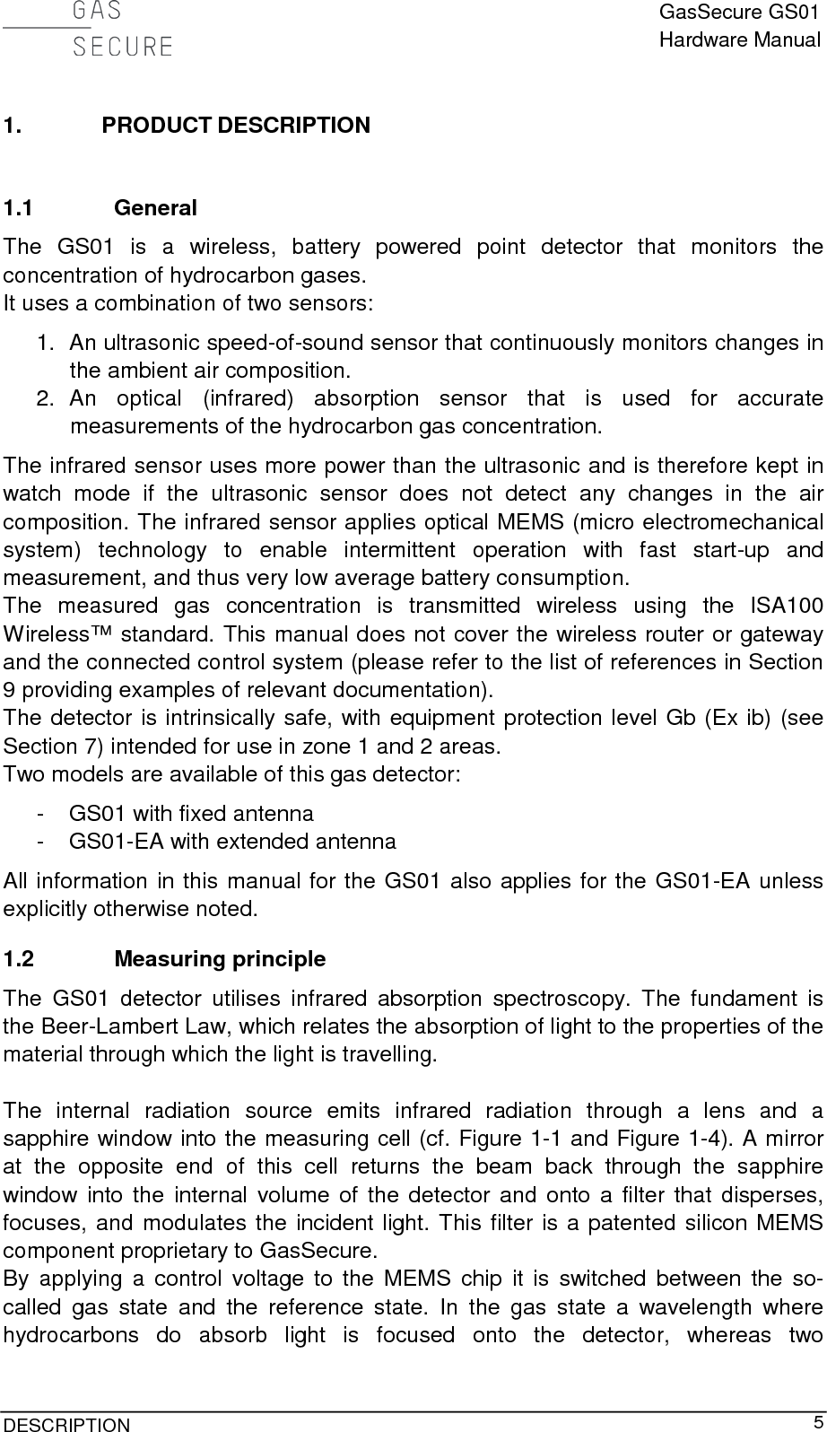  GasSecure GS01 Hardware Manual  DESCRIPTION     5 1. PRODUCT DESCRIPTION  1.1 General The GS01 is a wireless, battery powered point detector that monitors the concentration of hydrocarbon gases. It uses a combination of two sensors: 1. An ultrasonic speed-of-sound sensor that continuously monitors changes in the ambient air composition. 2. An optical (infrared) absorption sensor that is used for accurate measurements of the hydrocarbon gas concentration. The infrared sensor uses more power than the ultrasonic and is therefore kept in watch mode if the ultrasonic sensor  does not detect any changes in the air composition. The infrared sensor applies optical MEMS (micro electromechanical system)  technology  to  enable intermittent operation with fast start-up and measurement, and thus very low average battery consumption. The measured gas  concentration is transmitted wireless using the ISA100 Wireless™ standard. This manual does not cover the wireless router or gateway and the connected control system (please refer to the list of references in Section 9 providing examples of relevant documentation). The detector is intrinsically safe, with equipment protection level Gb (Ex ib) (see Section 7) intended for use in zone 1 and 2 areas. Two models are available of this gas detector: -  GS01 with fixed antenna -  GS01-EA with extended antenna All information in this manual for the GS01 also applies for the GS01-EA unless explicitly otherwise noted. 1.2 Measuring principle The  GS01 detector utilises infrared absorption spectroscopy.  The fundament is the Beer-Lambert Law, which relates the absorption of light to the properties of the material through which the light is travelling.  The internal radiation source emits infrared radiation through a lens and a sapphire window into the measuring cell (cf. Figure 1-1 and Figure 1-4). A mirror at the opposite end of this cell returns the beam back through the sapphire window into the internal volume of the detector and onto a filter that disperses, focuses, and modulates the incident light. This filter is a patented silicon MEMS component proprietary to GasSecure. By applying a control voltage to the MEMS chip it is switched between the so-called gas state and the reference state. In the gas state a wavelength where hydrocarbons do absorb light is focused onto the detector, whereas two 