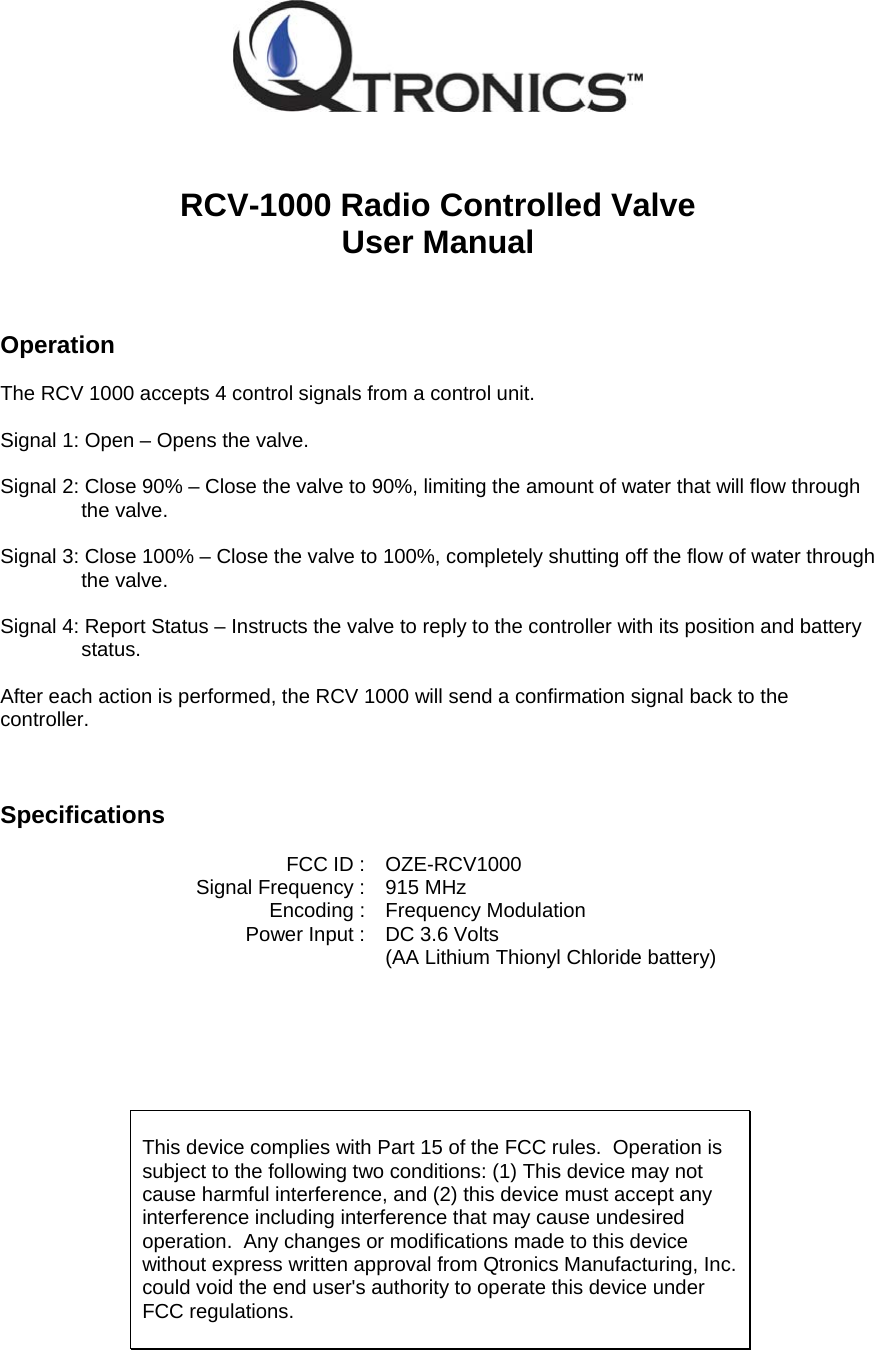    RCV-1000 Radio Controlled Valve User Manual    Operation  The RCV 1000 accepts 4 control signals from a control unit.    Signal 1: Open &ndash; Opens the valve.  Signal 2: Close 90% &ndash; Close the valve to 90%, limiting the amount of water that will flow through the valve.  Signal 3: Close 100% &ndash; Close the valve to 100%, completely shutting off the flow of water through the valve.  Signal 4: Report Status &ndash; Instructs the valve to reply to the controller with its position and battery status.  After each action is performed, the RCV 1000 will send a confirmation signal back to the controller.    Specifications   FCC ID : OZE-RCV1000   Signal Frequency :  915 MHz   Encoding :   Frequency Modulation   Power Input :  DC 3.6 Volts      (AA Lithium Thionyl Chloride battery)        This device complies with Part 15 of the FCC rules.  Operation is subject to the following two conditions: (1) This device may not cause harmful interference, and (2) this device must accept any interference including interference that may cause undesired operation.  Any changes or modifications made to this device without express written approval from Qtronics Manufacturing, Inc. could void the end user's authority to operate this device under FCC regulations.  