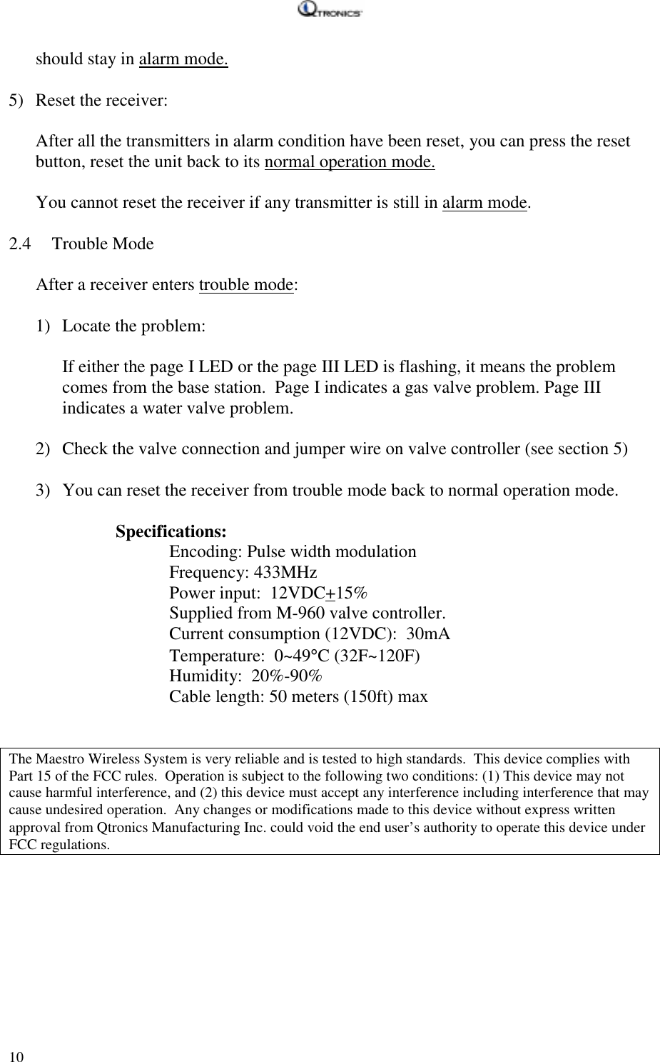  10 should stay in alarm mode.  5) Reset the receiver:  After all the transmitters in alarm condition have been reset, you can press the reset button, reset the unit back to its normal operation mode.  You cannot reset the receiver if any transmitter is still in alarm mode.  2.4 Trouble Mode  After a receiver enters trouble mode:   1) Locate the problem:  If either the page I LED or the page III LED is flashing, it means the problem comes from the base station.  Page I indicates a gas valve problem. Page III indicates a water valve problem.  2) Check the valve connection and jumper wire on valve controller (see section 5)  3) You can reset the receiver from trouble mode back to normal operation mode.    Specifications:    Encoding: Pulse width modulation    Frequency: 433MHz    Power input:  12VDC+15%       Supplied from M-960 valve controller.       Current consumption (12VDC):  30mA    Temperature:  0~49°C (32F~120F)    Humidity:  20%-90%       Cable length: 50 meters (150ft) max     The Maestro Wireless System is very reliable and is tested to high standards.  This device complies with Part 15 of the FCC rules.  Operation is subject to the following two conditions: (1) This device may not cause harmful interference, and (2) this device must accept any interference including interference that may cause undesired operation.  Any changes or modifications made to this device without express written approval from Qtronics Manufacturing Inc. could void the end user’s authority to operate this device under FCC regulations.