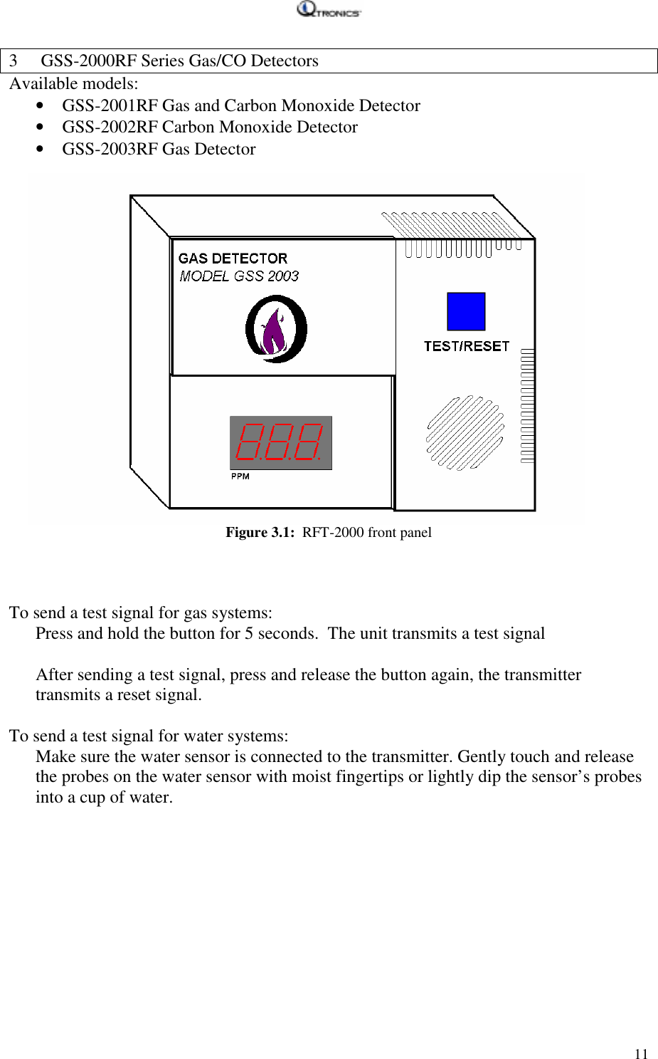   113 GSS-2000RF Series Gas/CO Detectors Available models: • GSS-2001RF Gas and Carbon Monoxide Detector • GSS-2002RF Carbon Monoxide Detector • GSS-2003RF Gas Detector Figure 3.1:  RFT-2000 front panel    To send a test signal for gas systems: Press and hold the button for 5 seconds.  The unit transmits a test signal  After sending a test signal, press and release the button again, the transmitter transmits a reset signal.  To send a test signal for water systems: Make sure the water sensor is connected to the transmitter. Gently touch and release the probes on the water sensor with moist fingertips or lightly dip the sensor’s probes into a cup of water. 