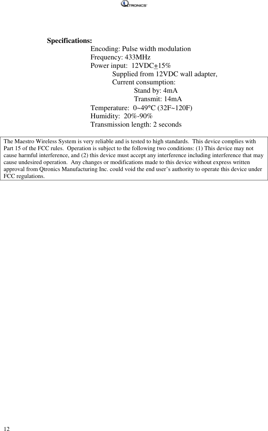   12   Specifications:     Encoding: Pulse width modulation     Frequency: 433MHz    Power input:  12VDC+15% Supplied from 12VDC wall adapter, Current consumption: Stand by: 4mA Transmit: 14mA    Temperature:  0~49°C (32F~120F)     Humidity:  20%-90%     Transmission length: 2 seconds   The Maestro Wireless System is very reliable and is tested to high standards.  This device complies with Part 15 of the FCC rules.  Operation is subject to the following two conditions: (1) This device may not cause harmful interference, and (2) this device must accept any interference including interference that may cause undesired operation.  Any changes or modifications made to this device without express written approval from Qtronics Manufacturing Inc. could void the end user’s authority to operate this device under FCC regulations.  