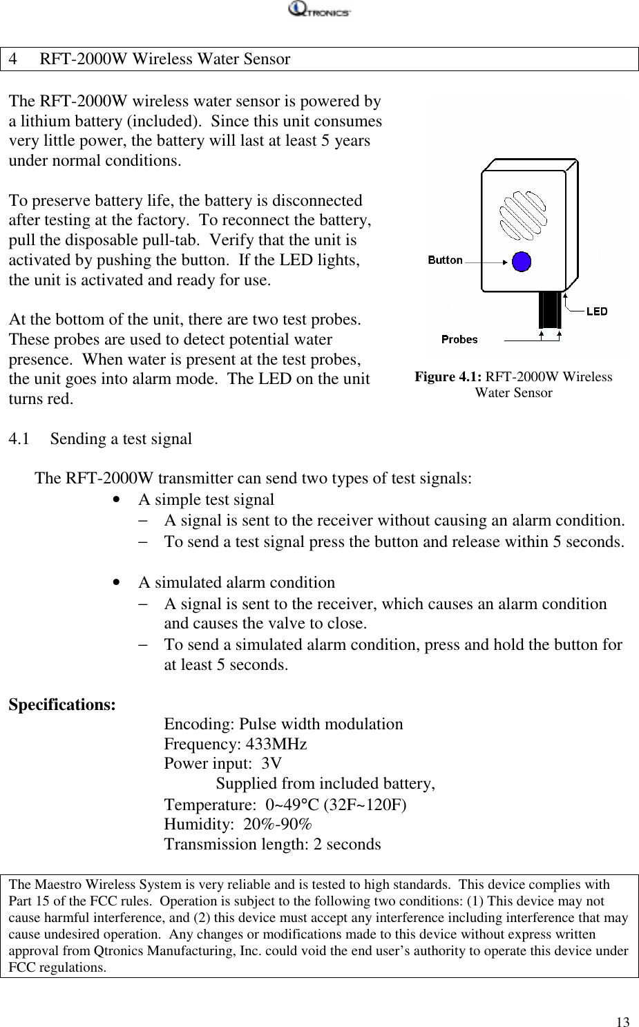   134 RFT-2000W Wireless Water Sensor  The RFT-2000W wireless water sensor is powered by a lithium battery (included).  Since this unit consumes very little power, the battery will last at least 5 years under normal conditions.  To preserve battery life, the battery is disconnected after testing at the factory.  To reconnect the battery, pull the disposable pull-tab.  Verify that the unit is activated by pushing the button.  If the LED lights, the unit is activated and ready for use.  At the bottom of the unit, there are two test probes.  These probes are used to detect potential water presence.  When water is present at the test probes, the unit goes into alarm mode.  The LED on the unit turns red.  Figure 4.1: RFT-2000W Wireless Water Sensor4.1 Sending a test signal  The RFT-2000W transmitter can send two types of test signals: • A simple test signal − A signal is sent to the receiver without causing an alarm condition. − To send a test signal press the button and release within 5 seconds.  • A simulated alarm condition − A signal is sent to the receiver, which causes an alarm condition and causes the valve to close. − To send a simulated alarm condition, press and hold the button for at least 5 seconds.  Specifications:    Encoding: Pulse width modulation    Frequency: 433MHz       Power input:  3V  Supplied from included battery,    Temperature:  0~49°C (32F~120F)    Humidity:  20%-90%    Transmission length: 2 seconds   The Maestro Wireless System is very reliable and is tested to high standards.  This device complies with Part 15 of the FCC rules.  Operation is subject to the following two conditions: (1) This device may not cause harmful interference, and (2) this device must accept any interference including interference that may cause undesired operation.  Any changes or modifications made to this device without express written approval from Qtronics Manufacturing, Inc. could void the end user’s authority to operate this device under FCC regulations.
