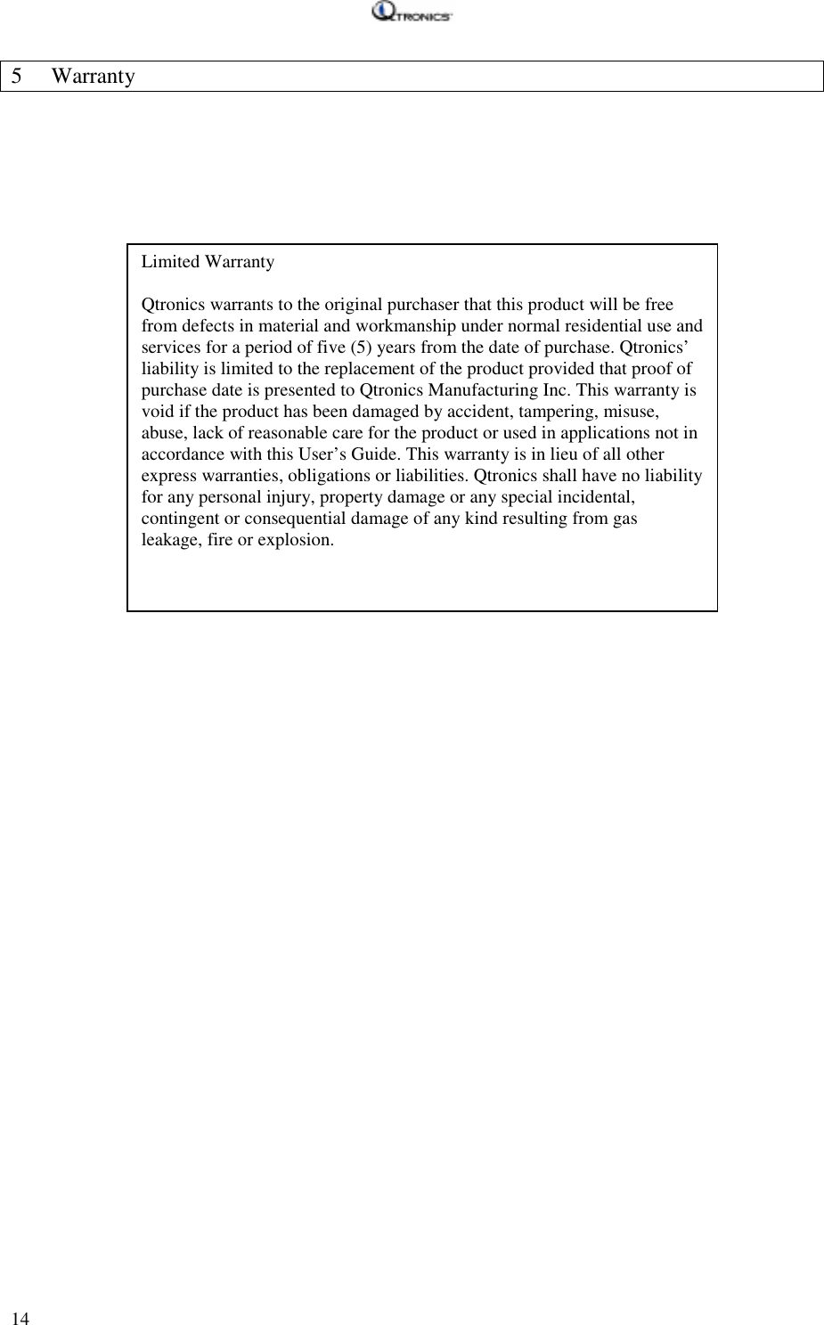   14 5 Warranty     Limited Warranty  Qtronics warrants to the original purchaser that this product will be free from defects in material and workmanship under normal residential use and services for a period of five (5) years from the date of purchase. Qtronics’ liability is limited to the replacement of the product provided that proof of purchase date is presented to Qtronics Manufacturing Inc. This warranty is void if the product has been damaged by accident, tampering, misuse, abuse, lack of reasonable care for the product or used in applications not in accordance with this User’s Guide. This warranty is in lieu of all other express warranties, obligations or liabilities. Qtronics shall have no liability for any personal injury, property damage or any special incidental, contingent or consequential damage of any kind resulting from gas leakage, fire or explosion. 