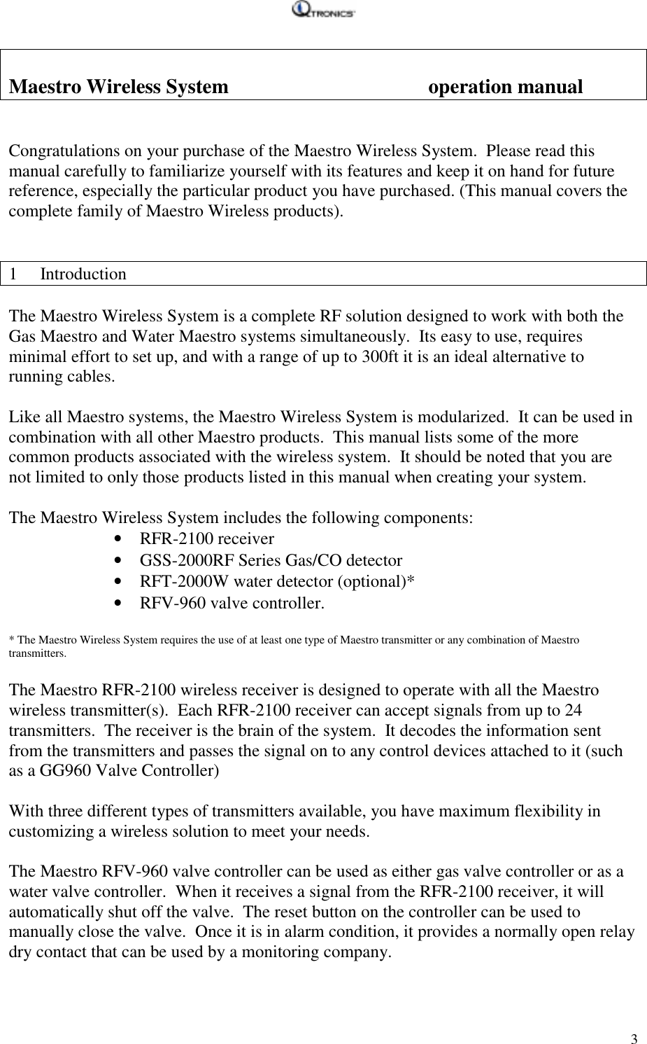    3 Maestro Wireless System     operation manual   Congratulations on your purchase of the Maestro Wireless System.  Please read this manual carefully to familiarize yourself with its features and keep it on hand for future reference, especially the particular product you have purchased. (This manual covers the complete family of Maestro Wireless products).   1 Introduction  The Maestro Wireless System is a complete RF solution designed to work with both the Gas Maestro and Water Maestro systems simultaneously.  Its easy to use, requires minimal effort to set up, and with a range of up to 300ft it is an ideal alternative to running cables.  Like all Maestro systems, the Maestro Wireless System is modularized.  It can be used in combination with all other Maestro products.  This manual lists some of the more common products associated with the wireless system.  It should be noted that you are not limited to only those products listed in this manual when creating your system.  The Maestro Wireless System includes the following components: • RFR-2100 receiver • GSS-2000RF Series Gas/CO detector • RFT-2000W water detector (optional)* • RFV-960 valve controller.    * The Maestro Wireless System requires the use of at least one type of Maestro transmitter or any combination of Maestro transmitters.  The Maestro RFR-2100 wireless receiver is designed to operate with all the Maestro wireless transmitter(s).  Each RFR-2100 receiver can accept signals from up to 24 transmitters.  The receiver is the brain of the system.  It decodes the information sent from the transmitters and passes the signal on to any control devices attached to it (such as a GG960 Valve Controller)   With three different types of transmitters available, you have maximum flexibility in customizing a wireless solution to meet your needs.  The Maestro RFV-960 valve controller can be used as either gas valve controller or as a water valve controller.  When it receives a signal from the RFR-2100 receiver, it will automatically shut off the valve.  The reset button on the controller can be used to manually close the valve.  Once it is in alarm condition, it provides a normally open relay dry contact that can be used by a monitoring company.     