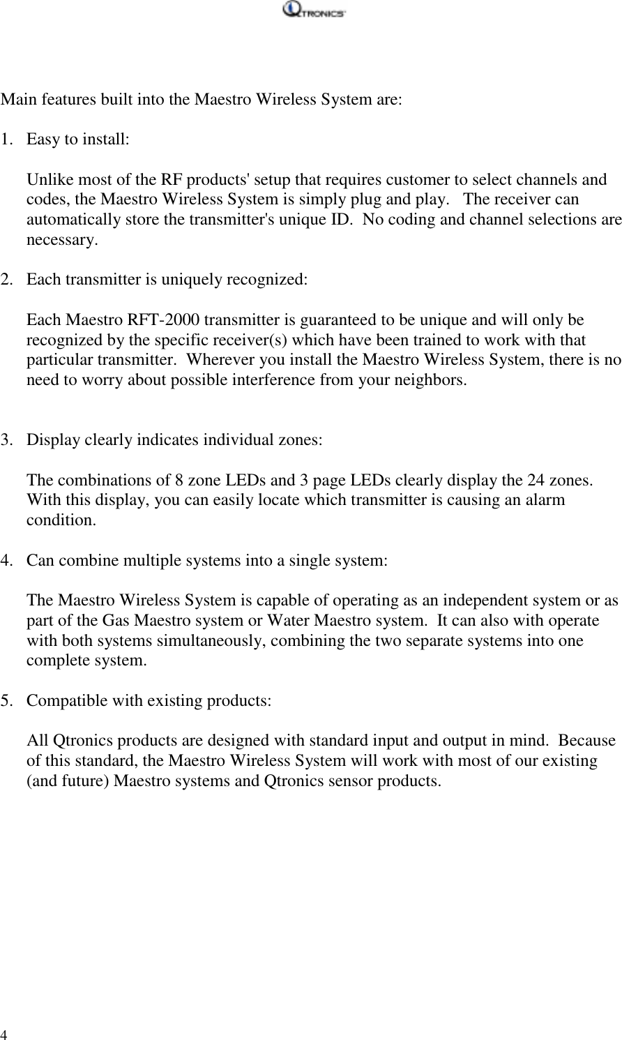   4   Main features built into the Maestro Wireless System are:  1. Easy to install:  Unlike most of the RF products&apos; setup that requires customer to select channels and codes, the Maestro Wireless System is simply plug and play.   The receiver can automatically store the transmitter&apos;s unique ID.  No coding and channel selections are necessary.    2. Each transmitter is uniquely recognized:  Each Maestro RFT-2000 transmitter is guaranteed to be unique and will only be recognized by the specific receiver(s) which have been trained to work with that particular transmitter.  Wherever you install the Maestro Wireless System, there is no need to worry about possible interference from your neighbors.     3. Display clearly indicates individual zones:  The combinations of 8 zone LEDs and 3 page LEDs clearly display the 24 zones.  With this display, you can easily locate which transmitter is causing an alarm condition.    4. Can combine multiple systems into a single system:  The Maestro Wireless System is capable of operating as an independent system or as part of the Gas Maestro system or Water Maestro system.  It can also with operate with both systems simultaneously, combining the two separate systems into one complete system.  5. Compatible with existing products:  All Qtronics products are designed with standard input and output in mind.  Because of this standard, the Maestro Wireless System will work with most of our existing (and future) Maestro systems and Qtronics sensor products.  