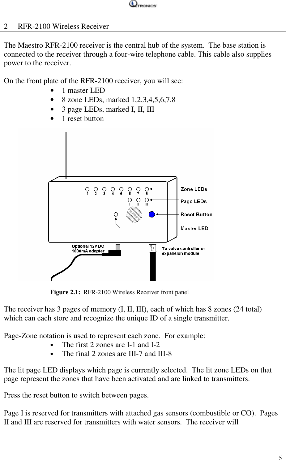   52 RFR-2100 Wireless Receiver  The Maestro RFR-2100 receiver is the central hub of the system.  The base station is connected to the receiver through a four-wire telephone cable. This cable also supplies power to the receiver.    On the front plate of the RFR-2100 receiver, you will see: • 1 master LED • 8 zone LEDs, marked 1,2,3,4,5,6,7,8 • 3 page LEDs, marked I, II, III • 1 reset button   Figure 2.1:  RFR-2100 Wireless Receiver front panel  The receiver has 3 pages of memory (I, II, III), each of which has 8 zones (24 total) which can each store and recognize the unique ID of a single transmitter.    Page-Zone notation is used to represent each zone.  For example: • The first 2 zones are I-1 and I-2 • The final 2 zones are III-7 and III-8  The lit page LED displays which page is currently selected.  The lit zone LEDs on that page represent the zones that have been activated and are linked to transmitters.  Press the reset button to switch between pages.  Page I is reserved for transmitters with attached gas sensors (combustible or CO).  Pages II and III are reserved for transmitters with water sensors.  The receiver will 