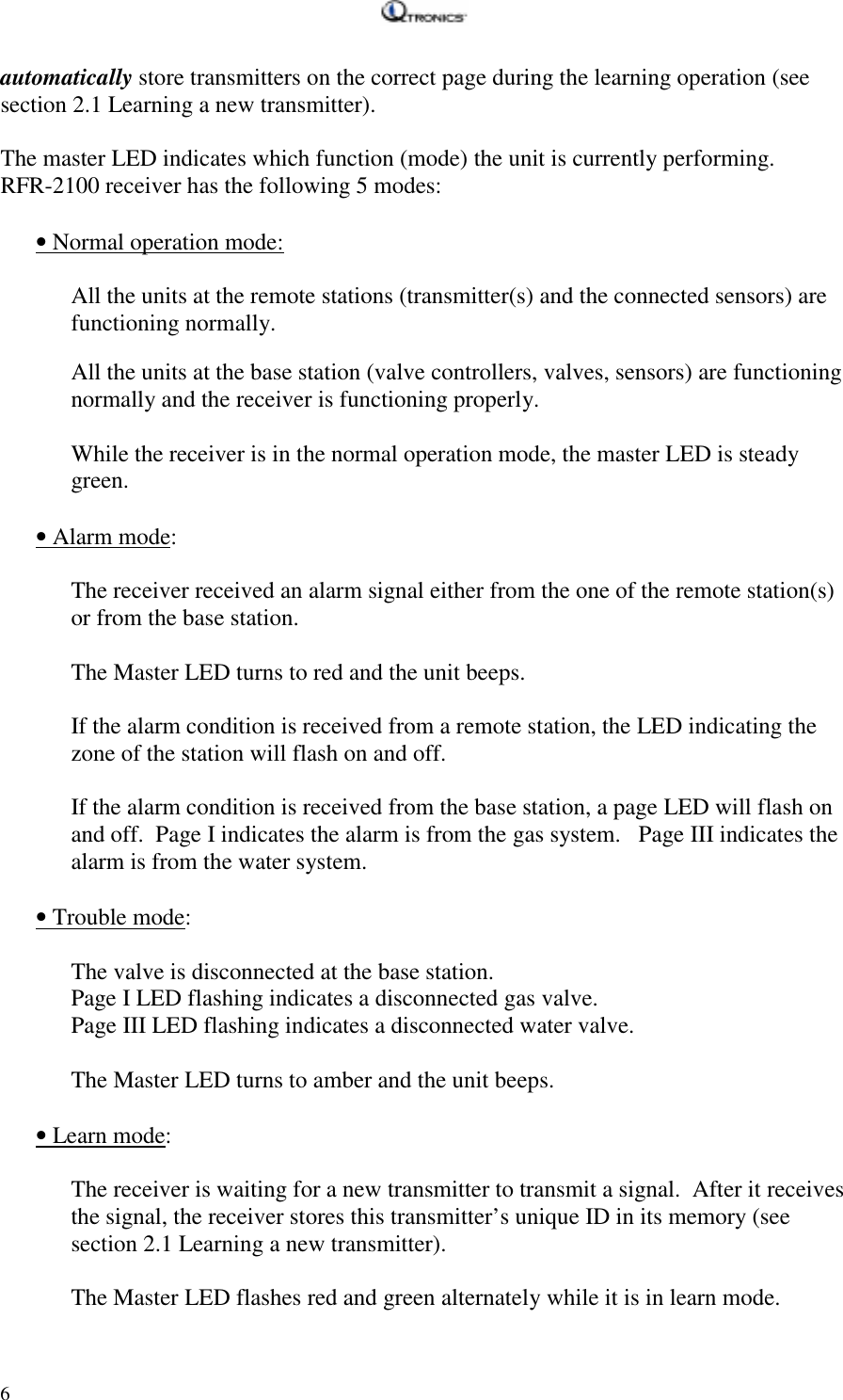   6 automatically store transmitters on the correct page during the learning operation (see section 2.1 Learning a new transmitter).  The master LED indicates which function (mode) the unit is currently performing.   RFR-2100 receiver has the following 5 modes:  • Normal operation mode:    All the units at the remote stations (transmitter(s) and the connected sensors) are functioning normally.     All the units at the base station (valve controllers, valves, sensors) are functioning normally and the receiver is functioning properly.   While the receiver is in the normal operation mode, the master LED is steady green.  • Alarm mode:  The receiver received an alarm signal either from the one of the remote station(s) or from the base station.   The Master LED turns to red and the unit beeps.  If the alarm condition is received from a remote station, the LED indicating the zone of the station will flash on and off.  If the alarm condition is received from the base station, a page LED will flash on and off.  Page I indicates the alarm is from the gas system.   Page III indicates the alarm is from the water system.  • Trouble mode:  The valve is disconnected at the base station.   Page I LED flashing indicates a disconnected gas valve. Page III LED flashing indicates a disconnected water valve.  The Master LED turns to amber and the unit beeps.  • Learn mode:  The receiver is waiting for a new transmitter to transmit a signal.  After it receives the signal, the receiver stores this transmitter’s unique ID in its memory (see section 2.1 Learning a new transmitter).   The Master LED flashes red and green alternately while it is in learn mode. 