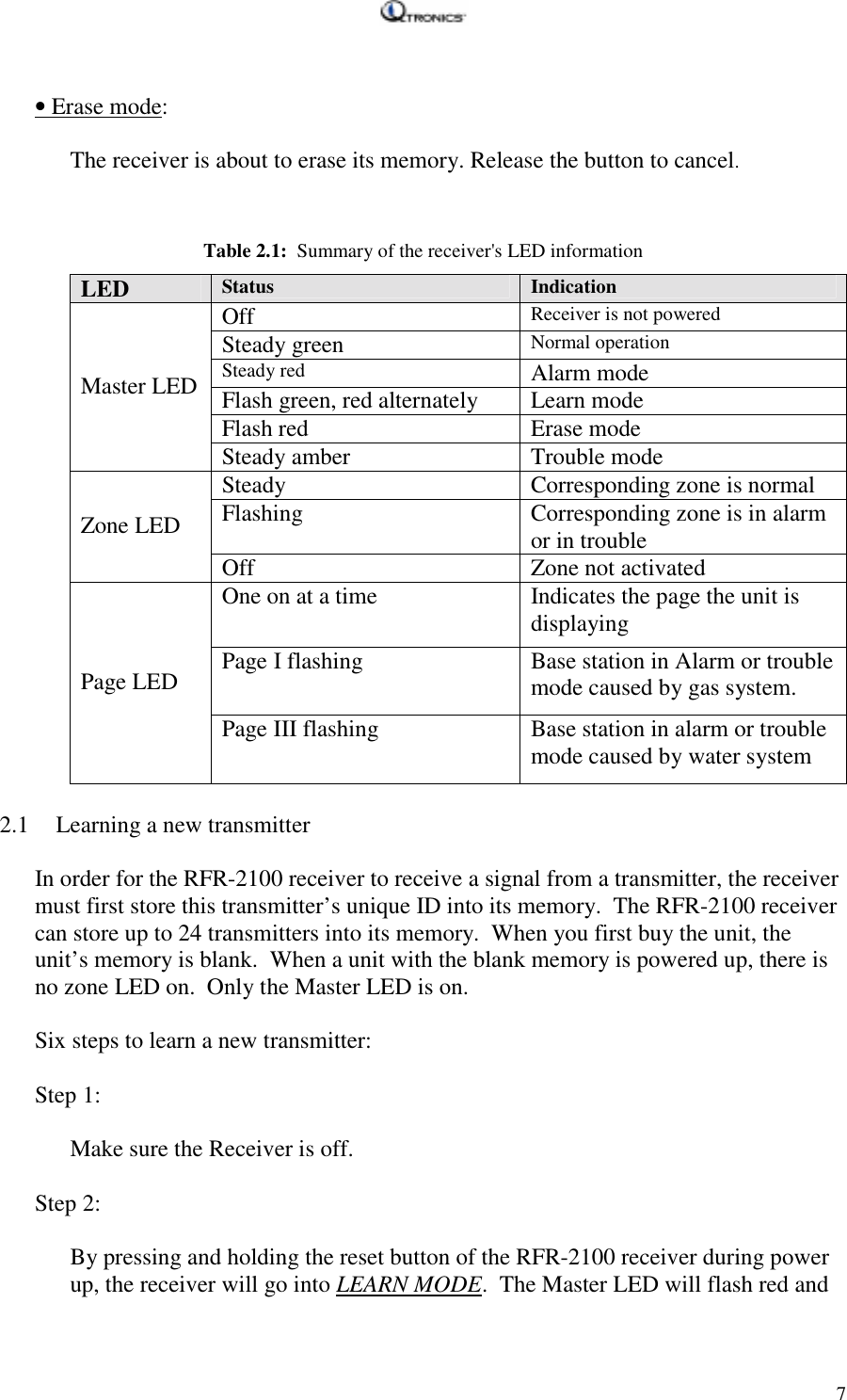   7 • Erase mode:  The receiver is about to erase its memory. Release the button to cancel.   Table 2.1:  Summary of the receiver&apos;s LED information LED  Status  Indication Off  Receiver is not powered Steady green  Normal operation Steady red  Alarm mode Flash green, red alternately  Learn mode Flash red   Erase mode Master LED Steady amber  Trouble mode Steady  Corresponding zone is normal Flashing  Corresponding zone is in alarm or in trouble Zone LED  Off Zone not activated One on at a time   Indicates the page the unit is displaying Page I flashing  Base station in Alarm or trouble mode caused by gas system. Page LED Page III flashing  Base station in alarm or trouble mode caused by water system   2.1 Learning a new transmitter  In order for the RFR-2100 receiver to receive a signal from a transmitter, the receiver must first store this transmitter’s unique ID into its memory.  The RFR-2100 receiver can store up to 24 transmitters into its memory.  When you first buy the unit, the unit’s memory is blank.  When a unit with the blank memory is powered up, there is no zone LED on.  Only the Master LED is on.   Six steps to learn a new transmitter:  Step 1:  Make sure the Receiver is off.  Step 2:  By pressing and holding the reset button of the RFR-2100 receiver during power up, the receiver will go into LEARN MODE.  The Master LED will flash red and 