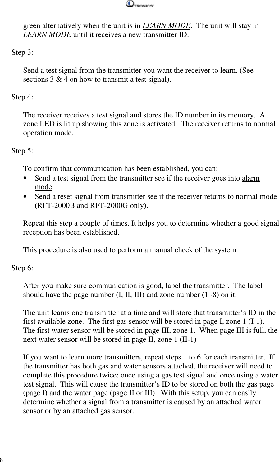   8 green alternatively when the unit is in LEARN MODE.  The unit will stay in LEARN MODE until it receives a new transmitter ID.  Step 3:  Send a test signal from the transmitter you want the receiver to learn. (See sections 3 &amp; 4 on how to transmit a test signal).  Step 4:  The receiver receives a test signal and stores the ID number in its memory.  A zone LED is lit up showing this zone is activated.  The receiver returns to normal operation mode.  Step 5:  To confirm that communication has been established, you can: • Send a test signal from the transmitter see if the receiver goes into alarm mode. • Send a reset signal from transmitter see if the receiver returns to normal mode (RFT-2000B and RFT-2000G only).  Repeat this step a couple of times. It helps you to determine whether a good signal reception has been established.     This procedure is also used to perform a manual check of the system.  Step 6:  After you make sure communication is good, label the transmitter.  The label should have the page number (I, II, III) and zone number (1~8) on it.  The unit learns one transmitter at a time and will store that transmitter’s ID in the first available zone.  The first gas sensor will be stored in page I, zone 1 (I-1).  The first water sensor will be stored in page III, zone 1.  When page III is full, the next water sensor will be stored in page II, zone 1 (II-1)  If you want to learn more transmitters, repeat steps 1 to 6 for each transmitter.  If the transmitter has both gas and water sensors attached, the receiver will need to complete this procedure twice: once using a gas test signal and once using a water test signal.  This will cause the transmitter’s ID to be stored on both the gas page (page I) and the water page (page II or III).  With this setup, you can easily determine whether a signal from a transmitter is caused by an attached water sensor or by an attached gas sensor.  