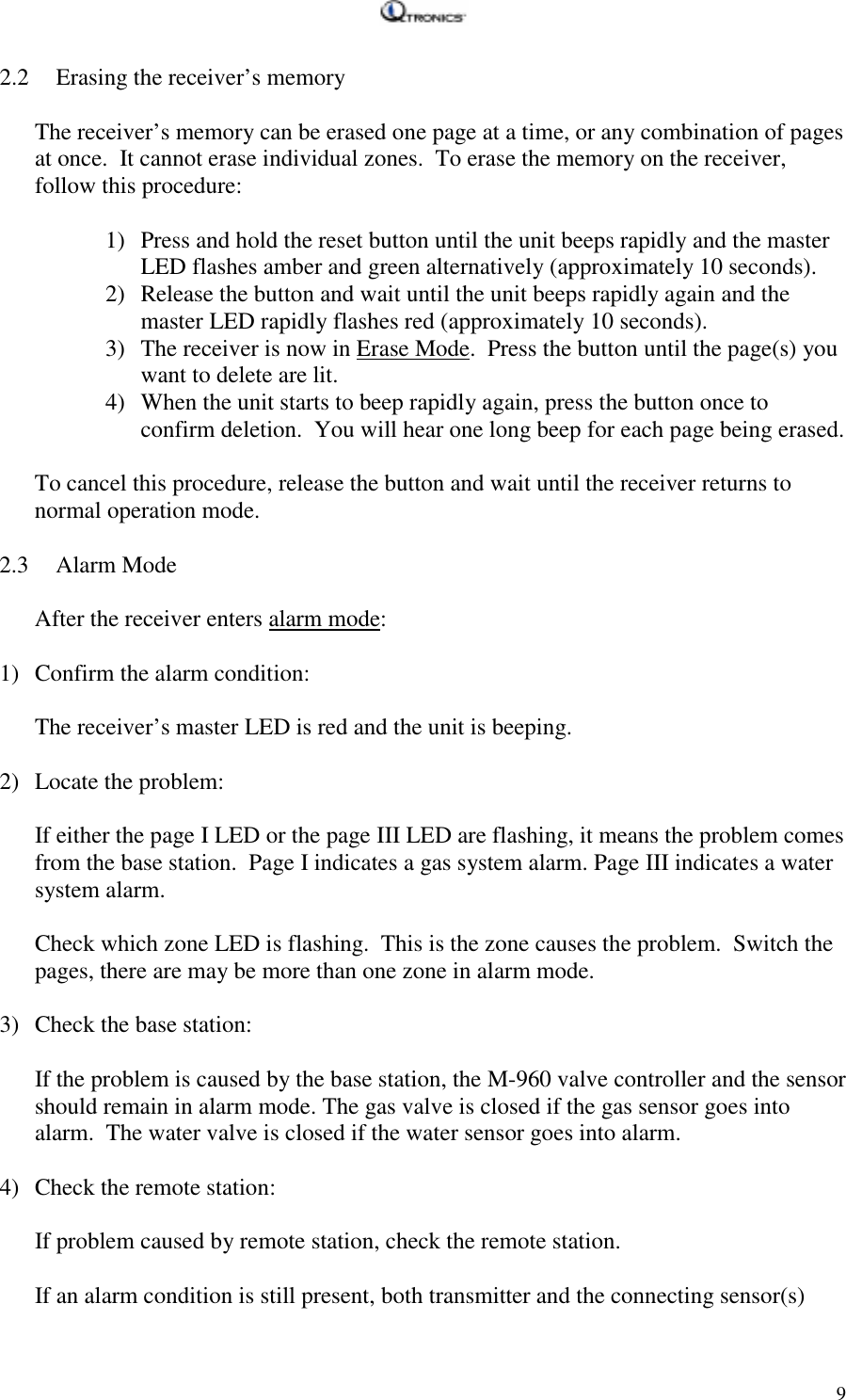   92.2 Erasing the receiver’s memory  The receiver’s memory can be erased one page at a time, or any combination of pages at once.  It cannot erase individual zones.  To erase the memory on the receiver, follow this procedure:  1) Press and hold the reset button until the unit beeps rapidly and the master LED flashes amber and green alternatively (approximately 10 seconds). 2) Release the button and wait until the unit beeps rapidly again and the master LED rapidly flashes red (approximately 10 seconds). 3) The receiver is now in Erase Mode.  Press the button until the page(s) you want to delete are lit. 4) When the unit starts to beep rapidly again, press the button once to confirm deletion.  You will hear one long beep for each page being erased.  To cancel this procedure, release the button and wait until the receiver returns to normal operation mode.  2.3 Alarm Mode  After the receiver enters alarm mode:  1) Confirm the alarm condition:  The receiver’s master LED is red and the unit is beeping.   2) Locate the problem:  If either the page I LED or the page III LED are flashing, it means the problem comes from the base station.  Page I indicates a gas system alarm. Page III indicates a water system alarm.  Check which zone LED is flashing.  This is the zone causes the problem.  Switch the pages, there are may be more than one zone in alarm mode.  3) Check the base station:  If the problem is caused by the base station, the M-960 valve controller and the sensor should remain in alarm mode. The gas valve is closed if the gas sensor goes into alarm.  The water valve is closed if the water sensor goes into alarm.     4) Check the remote station:  If problem caused by remote station, check the remote station.  If an alarm condition is still present, both transmitter and the connecting sensor(s) 