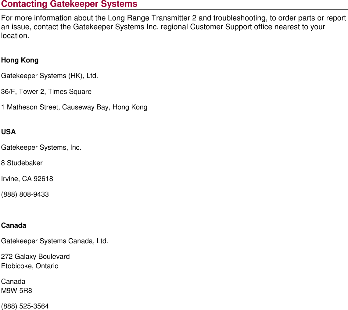 Contacting Gatekeeper Systems For more information about the Long Range Transmitter 2 and troubleshooting, to order parts or report an issue, contact the Gatekeeper Systems Inc. regional Customer Support office nearest to your location.  Hong Kong Gatekeeper Systems (HK), Ltd. 36/F, Tower 2, Times Square 1 Matheson Street, Causeway Bay, Hong Kong  USA Gatekeeper Systems, Inc. 8 Studebaker Irvine, CA 92618 (888) 808-9433  Canada Gatekeeper Systems Canada, Ltd. 272 Galaxy Boulevard Etobicoke, Ontario Canada M9W 5R8 (888) 525-3564    
