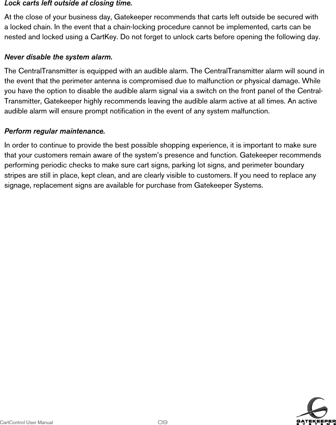 Lock carts left outside at closing time.At the close of your business day, Gatekeeper recommends that carts left outside be secured with a locked chain. In the event that a chain-locking procedure cannot be implemented, carts can be nested and locked using a CartKey. Do not forget to unlock carts before opening the following day.Never disable the system alarm.The CentralTransmitter is equipped with an audible alarm. The CentralTransmitter alarm will sound in the event that the perimeter antenna is compromised due to malfunction or physical damage. While you have the option to disable the audible alarm signal via a switch on the front panel of the Central-Transmitter, Gatekeeper highly recommends leaving the audible alarm active at all times. An active audible alarm will ensure prompt notiﬁcation in the event of any system malfunction.Perform regular maintenance.In order to continue to provide the best possible shopping experience, it is important to make sure that your customers remain aware of the system’s presence and function. Gatekeeper recommends performing periodic checks to make sure cart signs, parking lot signs, and perimeter boundary stripes are still in place, kept clean, and are clearly visible to customers. If you need to replace any signage, replacement signs are available for purchase from Gatekeeper Systems. CartControl User Manual                   09