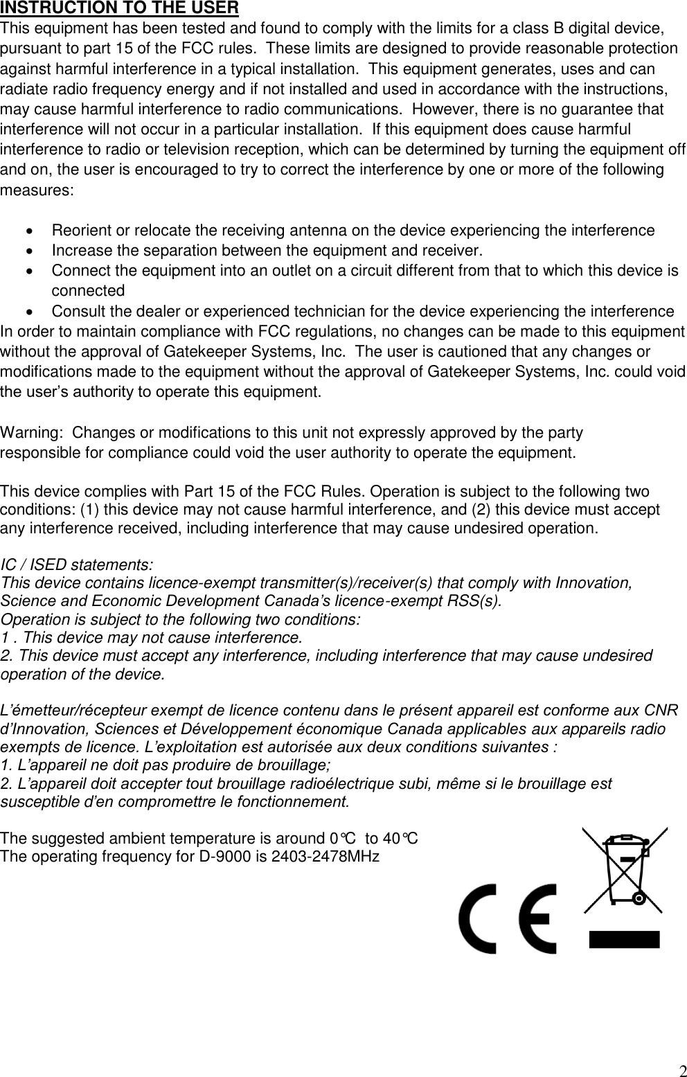 2  INSTRUCTION TO THE USER This equipment has been tested and found to comply with the limits for a class B digital device, pursuant to part 15 of the FCC rules.  These limits are designed to provide reasonable protection against harmful interference in a typical installation.  This equipment generates, uses and can radiate radio frequency energy and if not installed and used in accordance with the instructions, may cause harmful interference to radio communications.  However, there is no guarantee that interference will not occur in a particular installation.  If this equipment does cause harmful interference to radio or television reception, which can be determined by turning the equipment off and on, the user is encouraged to try to correct the interference by one or more of the following measures:    Reorient or relocate the receiving antenna on the device experiencing the interference   Increase the separation between the equipment and receiver.   Connect the equipment into an outlet on a circuit different from that to which this device is connected   Consult the dealer or experienced technician for the device experiencing the interference In order to maintain compliance with FCC regulations, no changes can be made to this equipment without the approval of Gatekeeper Systems, Inc.  The user is cautioned that any changes or modifications made to the equipment without the approval of Gatekeeper Systems, Inc. could void the user’s authority to operate this equipment.  Warning:  Changes or modifications to this unit not expressly approved by the party  responsible for compliance could void the user authority to operate the equipment.  This device complies with Part 15 of the FCC Rules. Operation is subject to the following two conditions: (1) this device may not cause harmful interference, and (2) this device must accept any interference received, including interference that may cause undesired operation.  IC / ISED statements:  This device contains licence-exempt transmitter(s)/receiver(s) that comply with Innovation, Science and Economic Development Canada’s licence-exempt RSS(s).  Operation is subject to the following two conditions: 1 . This device may not cause interference. 2. This device must accept any interference, including interference that may cause undesired operation of the device.   L’émetteur/récepteur exempt de licence contenu dans le présent appareil est conforme aux CNR d’Innovation, Sciences et Développement économique Canada applicables aux appareils radio exempts de licence. L’exploitation est autorisée aux deux conditions suivantes : 1. L’appareil ne doit pas produire de brouillage; 2. L’appareil doit accepter tout brouillage radioélectrique subi, même si le brouillage est susceptible d’en compromettre le fonctionnement.  The suggested ambient temperature is around 0°C  to 40°C The operating frequency for D-9000 is 2403-2478MHz          