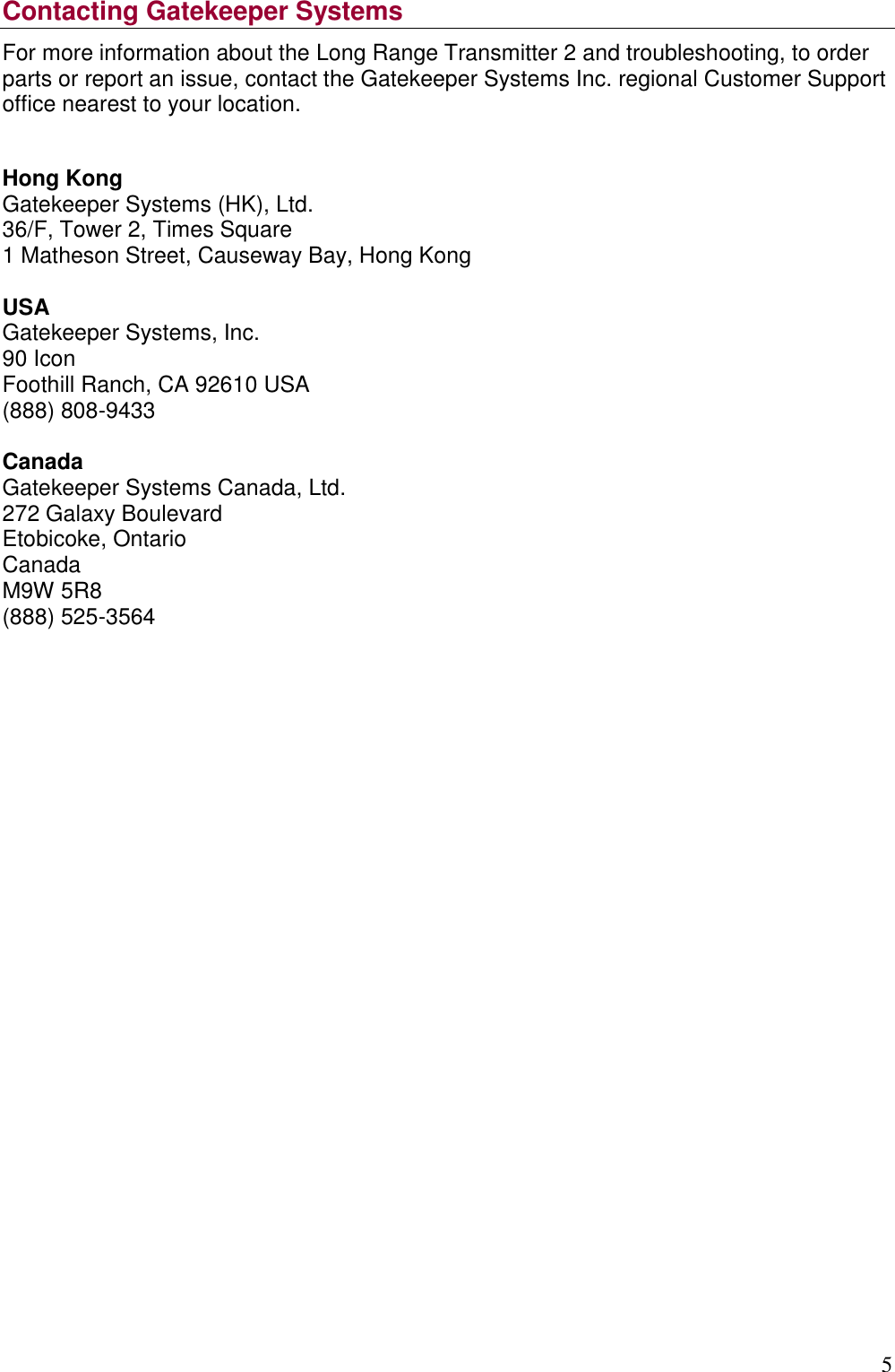 5   Contacting Gatekeeper Systems For more information about the Long Range Transmitter 2 and troubleshooting, to order parts or report an issue, contact the Gatekeeper Systems Inc. regional Customer Support office nearest to your location.  Hong Kong Gatekeeper Systems (HK), Ltd. 36/F, Tower 2, Times Square 1 Matheson Street, Causeway Bay, Hong Kong  USA Gatekeeper Systems, Inc. 90 Icon Foothill Ranch, CA 92610 USA  (888) 808-9433  Canada Gatekeeper Systems Canada, Ltd. 272 Galaxy Boulevard Etobicoke, Ontario Canada M9W 5R8 (888) 525-3564                       