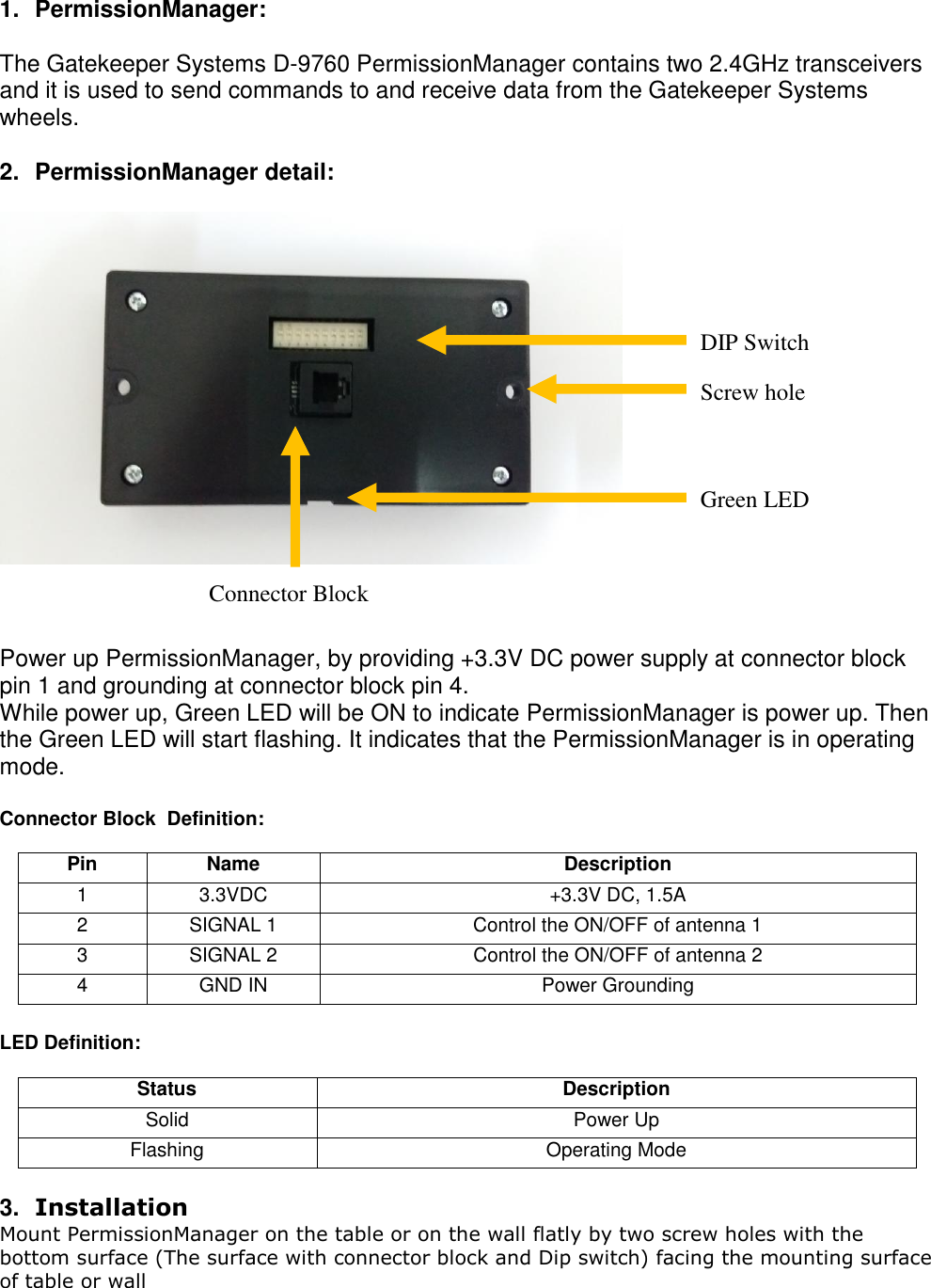 1.  PermissionManager:   The Gatekeeper Systems D-9760 PermissionManager contains two 2.4GHz transceivers and it is used to send commands to and receive data from the Gatekeeper Systems wheels.   2.  PermissionManager detail:             Power up PermissionManager, by providing +3.3V DC power supply at connector block  pin 1 and grounding at connector block pin 4. While power up, Green LED will be ON to indicate PermissionManager is power up. Then the Green LED will start flashing. It indicates that the PermissionManager is in operating mode.  Connector Block  Definition:  Pin Name Description 1 3.3VDC +3.3V DC, 1.5A 2 SIGNAL 1 Control the ON/OFF of antenna 1 3 SIGNAL 2 Control the ON/OFF of antenna 2  4 GND IN Power Grounding   LED Definition:  Status Description Solid  Power Up  Flashing Operating Mode   3. Installation Mount PermissionManager on the table or on the wall flatly by two screw holes with the bottom surface (The surface with connector block and Dip switch) facing the mounting surface of table or wall   Screw hole Connector Block Green LED  DIP Switch 