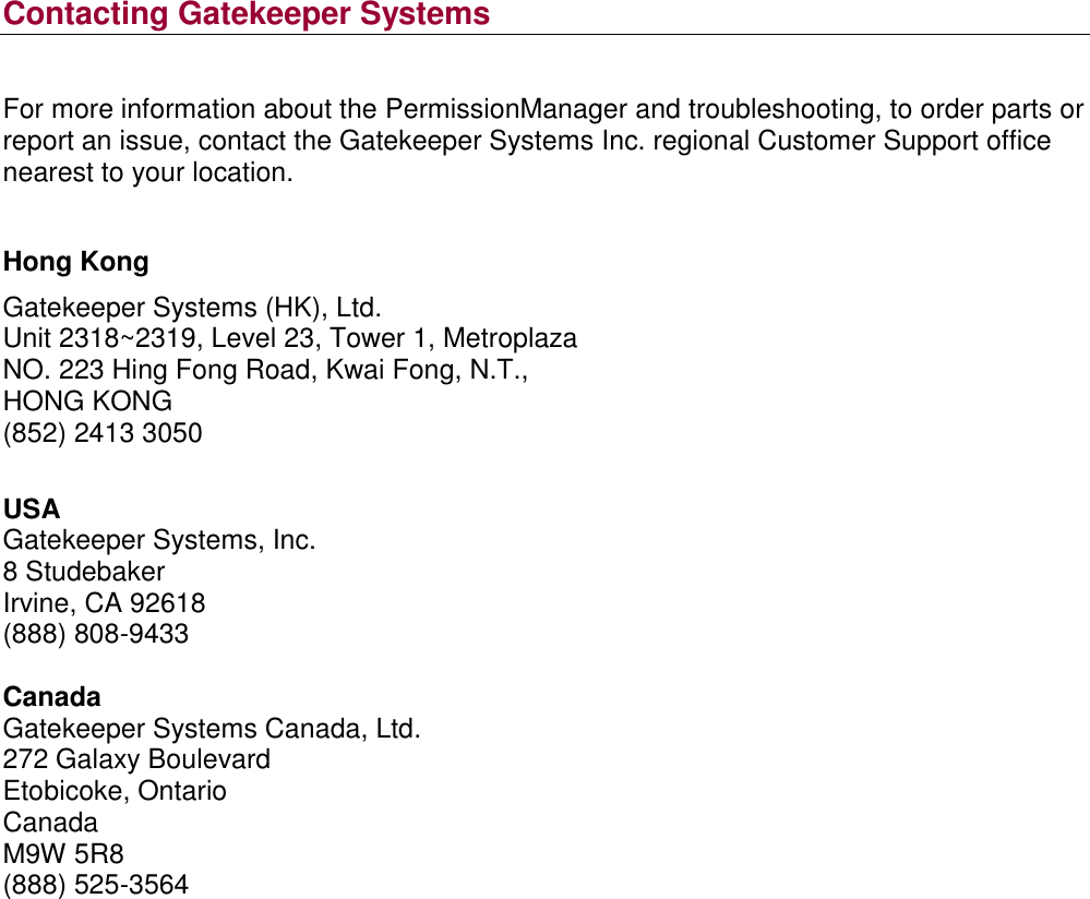  Contacting Gatekeeper Systems  For more information about the PermissionManager and troubleshooting, to order parts or report an issue, contact the Gatekeeper Systems Inc. regional Customer Support office nearest to your location.  Hong Kong Gatekeeper Systems (HK), Ltd. Unit 2318~2319, Level 23, Tower 1, Metroplaza NO. 223 Hing Fong Road, Kwai Fong, N.T., HONG KONG (852) 2413 3050  USA Gatekeeper Systems, Inc. 8 Studebaker Irvine, CA 92618 (888) 808-9433  Canada Gatekeeper Systems Canada, Ltd. 272 Galaxy Boulevard Etobicoke, Ontario Canada M9W 5R8 (888) 525-3564      