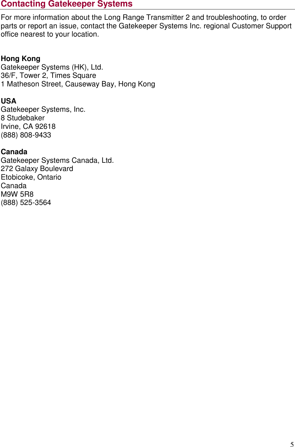 5  Contacting Gatekeeper Systems For more information about the Long Range Transmitter 2 and troubleshooting, to order parts or report an issue, contact the Gatekeeper Systems Inc. regional Customer Support office nearest to your location.  Hong Kong Gatekeeper Systems (HK), Ltd. 36/F, Tower 2, Times Square 1 Matheson Street, Causeway Bay, Hong Kong  USA Gatekeeper Systems, Inc. 8 Studebaker Irvine, CA 92618 (888) 808-9433  Canada Gatekeeper Systems Canada, Ltd. 272 Galaxy Boulevard Etobicoke, Ontario Canada M9W 5R8 (888) 525-3564      