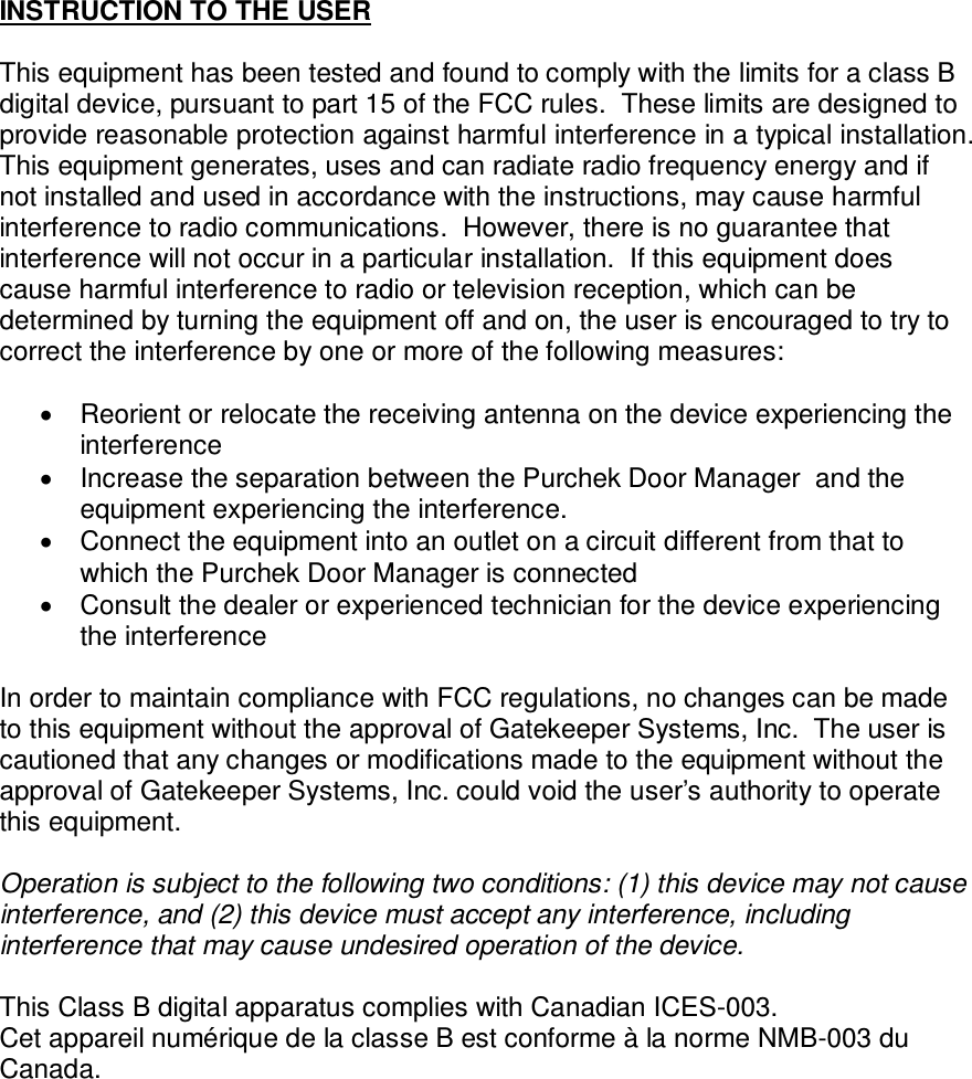 INSTRUCTION TO THE USER  This equipment has been tested and found to comply with the limits for a class B digital device, pursuant to part 15 of the FCC rules.  These limits are designed to provide reasonable protection against harmful interference in a typical installation.  This equipment generates, uses and can radiate radio frequency energy and if not installed and used in accordance with the instructions, may cause harmful interference to radio communications.  However, there is no guarantee that interference will not occur in a particular installation.  If this equipment does cause harmful interference to radio or television reception, which can be determined by turning the equipment off and on, the user is encouraged to try to correct the interference by one or more of the following measures:    Reorient or relocate the receiving antenna on the device experiencing the interference   Increase the separation between the Purchek Door Manager  and the equipment experiencing the interference.   Connect the equipment into an outlet on a circuit different from that to which the Purchek Door Manager is connected   Consult the dealer or experienced technician for the device experiencing the interference  In order to maintain compliance with FCC regulations, no changes can be made to this equipment without the approval of Gatekeeper Systems, Inc.  The user is cautioned that any changes or modifications made to the equipment without the approval of Gatekeeper Systems, Inc. could void the user’s authority to operate this equipment.  Operation is subject to the following two conditions: (1) this device may not cause interference, and (2) this device must accept any interference, including interference that may cause undesired operation of the device.  This Class B digital apparatus complies with Canadian ICES-003.  Cet appareil numérique de la classe B est conforme à la norme NMB-003 du Canada.            