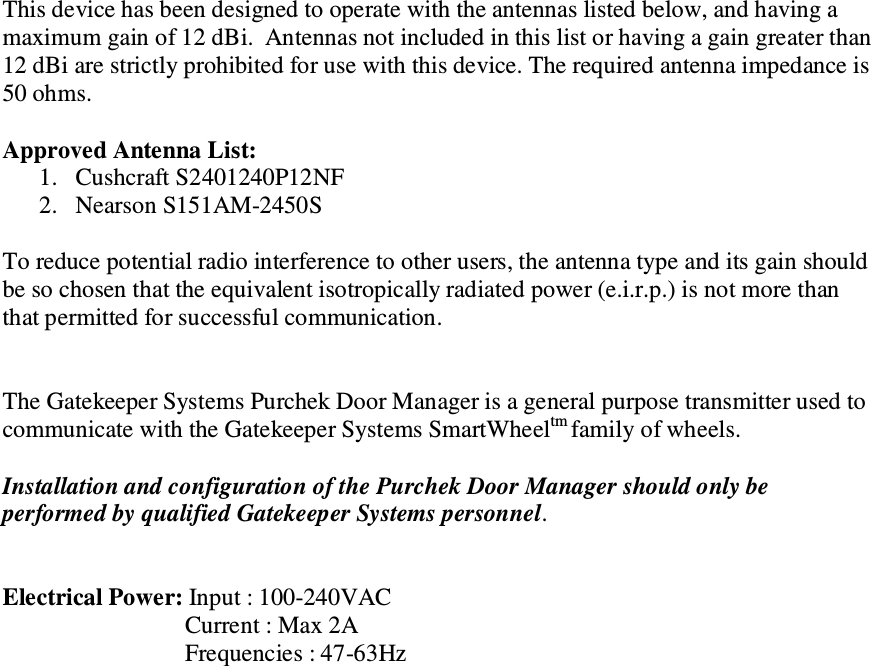 This device has been designed to operate with the antennas listed below, and having a maximum gain of 12 dBi.  Antennas not included in this list or having a gain greater than 12 dBi are strictly prohibited for use with this device. The required antenna impedance is 50 ohms.  Approved Antenna List: 1. Cushcraft S2401240P12NF 2. Nearson S151AM-2450S  To reduce potential radio interference to other users, the antenna type and its gain should be so chosen that the equivalent isotropically radiated power (e.i.r.p.) is not more than that permitted for successful communication.   The Gatekeeper Systems Purchek Door Manager is a general purpose transmitter used to communicate with the Gatekeeper Systems SmartWheeltm family of wheels.  Installation and configuration of the Purchek Door Manager should only be performed by qualified Gatekeeper Systems personnel.   Electrical Power: Input : 100-240VAC Current : Max 2A Frequencies : 47-63Hz                        