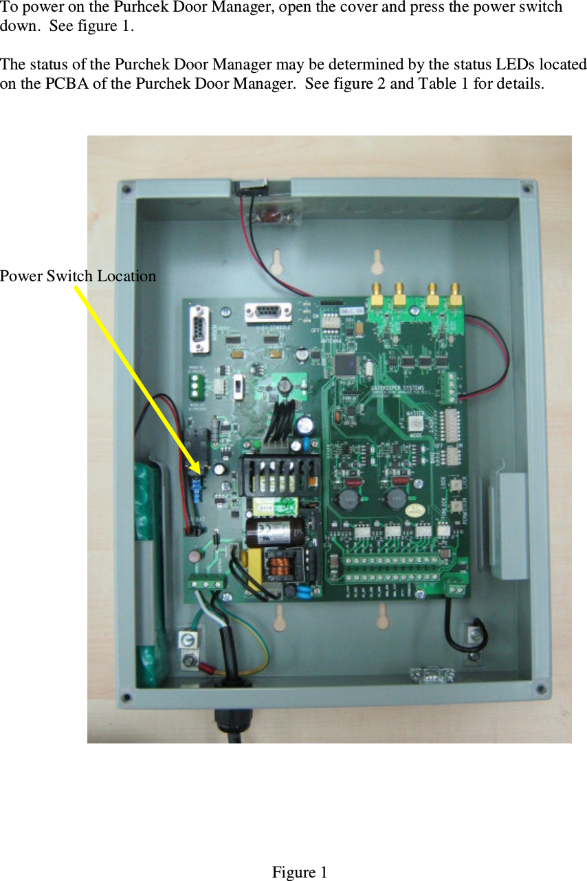 To power on the Purhcek Door Manager, open the cover and press the power switch down.  See figure 1.    The status of the Purchek Door Manager may be determined by the status LEDs located on the PCBA of the Purchek Door Manager.  See figure 2 and Table 1 for details.          Power Switch Location                               Figure 1 