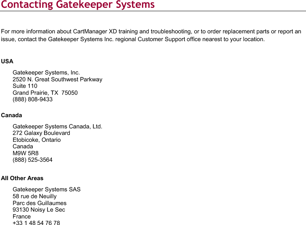  Contacting Gatekeeper Systems For more information about CartManager XD training and troubleshooting, or to order replacement parts or report an issue, contact the Gatekeeper Systems Inc. regional Customer Support office nearest to your location. USAGatekeeper Systems, Inc. 2520 N. Great Southwest Parkway Suite 110 Grand Prairie, TX  75050 (888) 808-9433 CanadaGatekeeper Systems Canada, Ltd.272 Galaxy Boulevard Etobicoke, Ontario Canada M9W 5R8 (888) 525-3564All Other AreasGatekeeper Systems SAS 58 rue de Neuilly Parc des Guillaumes 93130 Noisy Le Sec France  +33 1 48 54 76 78