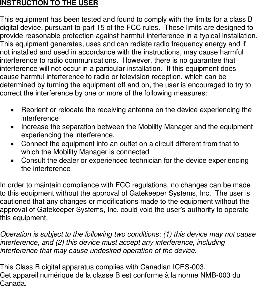  INSTRUCTION TO THE USER  This equipment has been tested and found to comply with the limits for a class B digital device, pursuant to part 15 of the FCC rules.  These limits are designed to provide reasonable protection against harmful interference in a typical installation.  This equipment generates, uses and can radiate radio frequency energy and if not installed and used in accordance with the instructions, may cause harmful interference to radio communications.  However, there is no guarantee that interference will not occur in a particular installation.  If this equipment does cause harmful interference to radio or television reception, which can be determined by turning the equipment off and on, the user is encouraged to try to correct the interference by one or more of the following measures:    Reorient or relocate the receiving antenna on the device experiencing the interference   Increase the separation between the Mobility Manager and the equipment experiencing the interference.   Connect the equipment into an outlet on a circuit different from that to which the Mobility Manager is connected   Consult the dealer or experienced technician for the device experiencing the interference  In order to maintain compliance with FCC regulations, no changes can be made to this equipment without the approval of Gatekeeper Systems, Inc.  The user is cautioned that any changes or modifications made to the equipment without the approval of Gatekeeper Systems, Inc. could void the user’s authority to operate this equipment.  Operation is subject to the following two conditions: (1) this device may not cause interference, and (2) this device must accept any interference, including interference that may cause undesired operation of the device.  This Class B digital apparatus complies with Canadian ICES-003.  Cet appareil numérique de la classe B est conforme à la norme NMB-003 du Canada.           