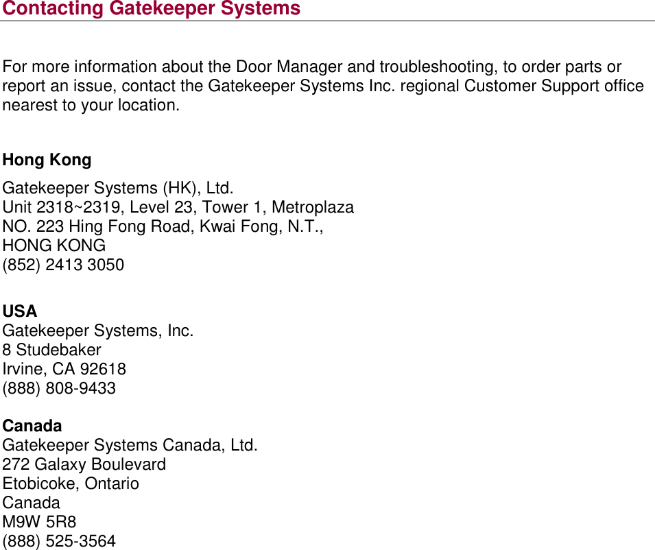 Contacting Gatekeeper Systems  For more information about the Door Manager and troubleshooting, to order parts or report an issue, contact the Gatekeeper Systems Inc. regional Customer Support office nearest to your location.  Hong Kong Gatekeeper Systems (HK), Ltd. Unit 2318~2319, Level 23, Tower 1, Metroplaza NO. 223 Hing Fong Road, Kwai Fong, N.T., HONG KONG (852) 2413 3050  USA Gatekeeper Systems, Inc. 8 Studebaker Irvine, CA 92618 (888) 808-9433  Canada Gatekeeper Systems Canada, Ltd. 272 Galaxy Boulevard Etobicoke, Ontario Canada M9W 5R8 (888) 525-3564      