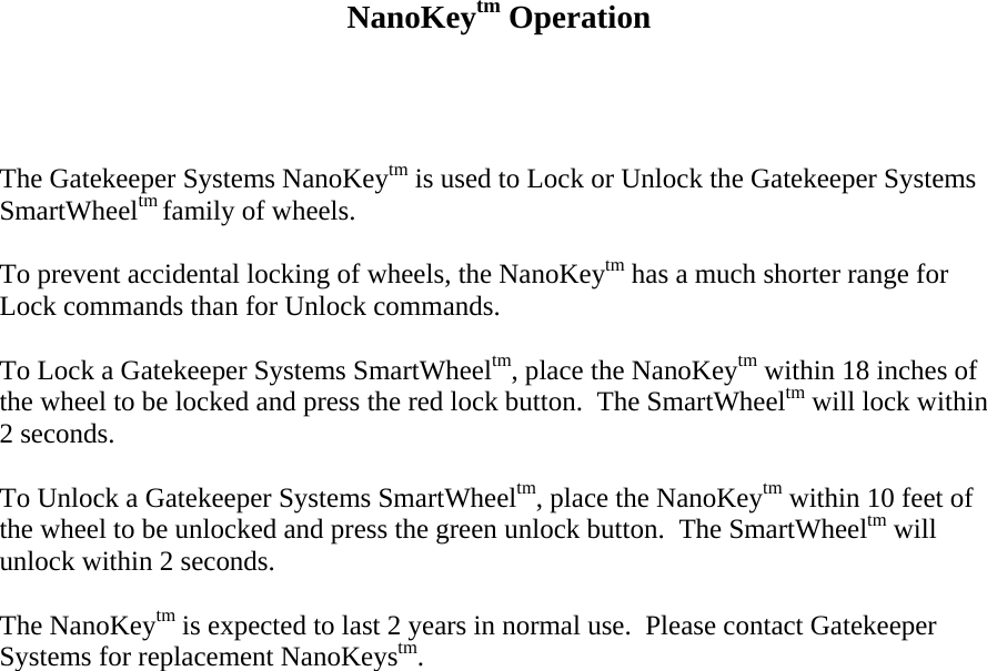     NanoKeytm Operation     The Gatekeeper Systems NanoKeytm is used to Lock or Unlock the Gatekeeper Systems SmartWheeltm family of wheels.  To prevent accidental locking of wheels, the NanoKeytm has a much shorter range for Lock commands than for Unlock commands.    To Lock a Gatekeeper Systems SmartWheeltm, place the NanoKeytm within 18 inches of the wheel to be locked and press the red lock button.  The SmartWheeltm will lock within 2 seconds.  To Unlock a Gatekeeper Systems SmartWheeltm, place the NanoKeytm within 10 feet of the wheel to be unlocked and press the green unlock button.  The SmartWheeltm will unlock within 2 seconds.  The NanoKeytm is expected to last 2 years in normal use.  Please contact Gatekeeper Systems for replacement NanoKeystm.                      
