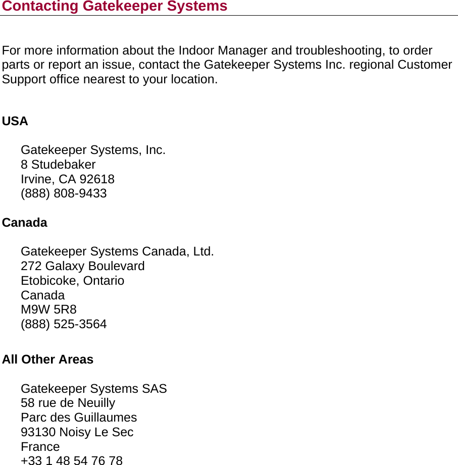       Contacting Gatekeeper Systems  For more information about the Indoor Manager and troubleshooting, to order parts or report an issue, contact the Gatekeeper Systems Inc. regional Customer Support office nearest to your location.  USA  Gatekeeper Systems, Inc. 8 Studebaker Irvine, CA 92618 (888) 808-9433  Canada  Gatekeeper Systems Canada, Ltd. 272 Galaxy Boulevard Etobicoke, Ontario Canada M9W 5R8 (888) 525-3564   All Other Areas  Gatekeeper Systems SAS 58 rue de Neuilly Parc des Guillaumes 93130 Noisy Le Sec France +33 1 48 54 76 78  