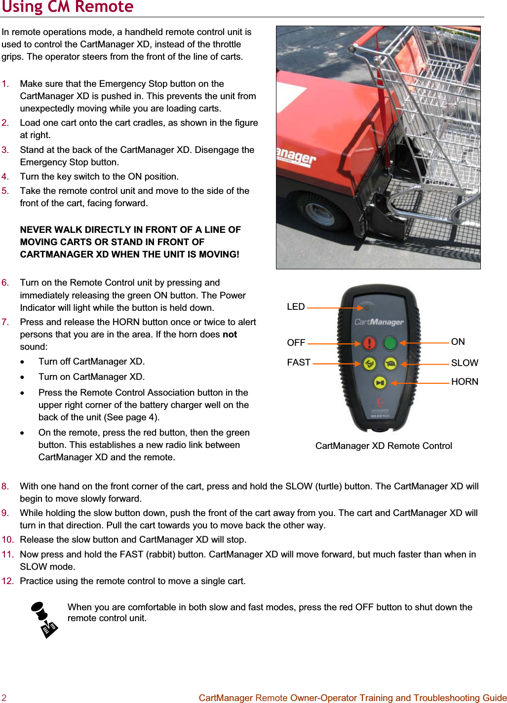 2  CartManager Remote Owner-Operator Training and Troubleshooting Guide LEDOFFFASTONSLOWHORNCartManager XD Remote Control Using CM Remote  In remote operations mode, a handheld remote control unit is used to control the CartManager XD, instead of the throttle grips. The operator steers from the front of the line of carts.  1. Make sure that the Emergency Stop button on the CartManager XD is pushed in. This prevents the unit from unexpectedly moving while you are loading carts.  2. Load one cart onto the cart cradles, as shown in the figure at right. 3. Stand at the back of the CartManager XD. Disengage the Emergency Stop button.  4. Turn the key switch to the ON position.  5. Take the remote control unit and move to the side of the front of the cart, facing forward.  NEVER WALK DIRECTLY IN FRONT OF A LINE OF MOVING CARTS OR STAND IN FRONT OF CARTMANAGER XD WHEN THE UNIT IS MOVING! 6. Turn on the Remote Control unit by pressing and immediately releasing the green ON button. The Power Indicator will light while the button is held down.  7. Press and release the HORN button once or twice to alert persons that you are in the area. If the horn does notsound: x  Turn off CartManager XD.  x  Turn on CartManager XD.  x  Press the Remote Control Association button in the upper right corner of the battery charger well on the back of the unit (See page 4).x  On the remote, press the red button, then the green button. This establishes a new radio link between CartManager XD and the remote.  8. With one hand on the front corner of the cart, press and hold the SLOW (turtle) button. The CartManager XD will begin to move slowly forward.  9. While holding the slow button down, push the front of the cart away from you. The cart and CartManager XD will turn in that direction. Pull the cart towards you to move back the other way.  10.  Release the slow button and CartManager XD will stop.  11.  Now press and hold the FAST (rabbit) button. CartManager XD will move forward, but much faster than when in SLOW mode.  12.  Practice using the remote control to move a single cart.  When you are comfortable in both slow and fast modes, press the red OFF button to shut down the remote control unit.