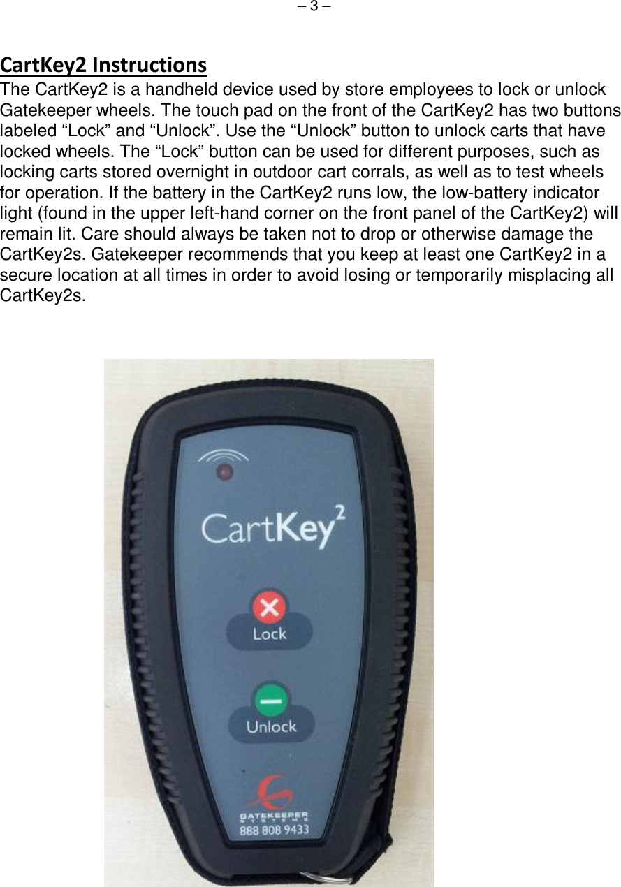 – 3 –                                The CartKey2 is a handheld device used by store employees to lock or unlock Gatekeeper wheels. The touch pad on the front of the CartKey2 has two buttons labeled “Lock” and “Unlock”. Use the “Unlock” button to unlock carts that have locked wheels. The “Lock” button can be used for different purposes, such as locking carts stored overnight in outdoor cart corrals, as well as to test wheels for operation. If the battery in the CartKey2 runs low, the low-battery indicator light (found in the upper left-hand corner on the front panel of the CartKey2) will remain lit. Care should always be taken not to drop or otherwise damage the CartKey2s. Gatekeeper recommends that you keep at least one CartKey2 in a secure location at all times in order to avoid losing or temporarily misplacing all CartKey2s.    