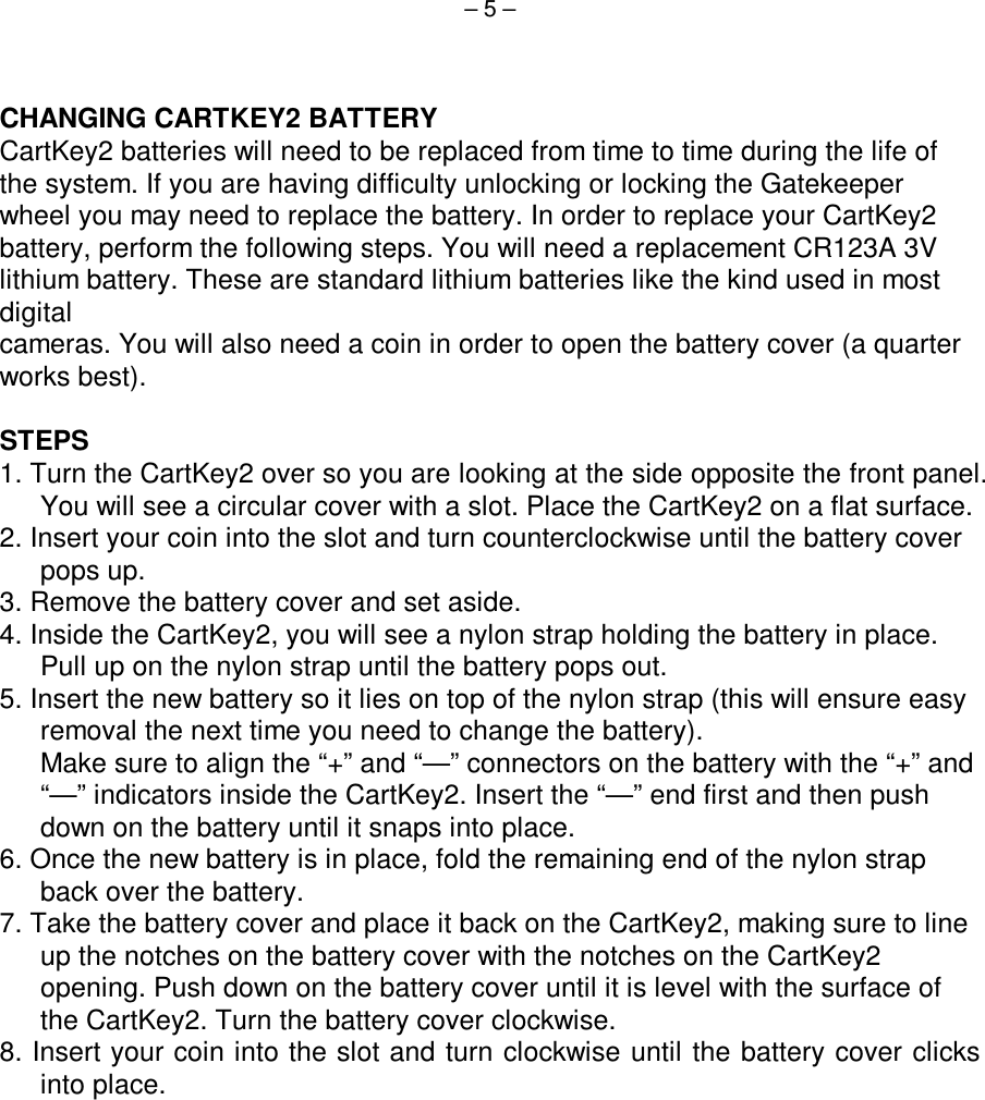  – 5 –    CHANGING CARTKEY2 BATTERY CartKey2 batteries will need to be replaced from time to time during the life of the system. If you are having difficulty unlocking or locking the Gatekeeper wheel you may need to replace the battery. In order to replace your CartKey2 battery, perform the following steps. You will need a replacement CR123A 3V lithium battery. These are standard lithium batteries like the kind used in most digital cameras. You will also need a coin in order to open the battery cover (a quarter works best).  STEPS 1. Turn the CartKey2 over so you are looking at the side opposite the front panel. You will see a circular cover with a slot. Place the CartKey2 on a flat surface. 2. Insert your coin into the slot and turn counterclockwise until the battery cover pops up. 3. Remove the battery cover and set aside. 4. Inside the CartKey2, you will see a nylon strap holding the battery in place. Pull up on the nylon strap until the battery pops out. 5. Insert the new battery so it lies on top of the nylon strap (this will ensure easy removal the next time you need to change the battery). Make sure to align the “+” and “—” connectors on the battery with the “+” and “—” indicators inside the CartKey2. Insert the “—” end first and then push down on the battery until it snaps into place. 6. Once the new battery is in place, fold the remaining end of the nylon strap back over the battery. 7. Take the battery cover and place it back on the CartKey2, making sure to line up the notches on the battery cover with the notches on the CartKey2 opening. Push down on the battery cover until it is level with the surface of the CartKey2. Turn the battery cover clockwise. 8. Insert your coin into the slot and turn clockwise until the battery cover clicks into place. 