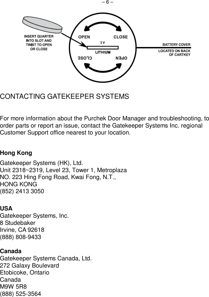  – 6 –    CONTACTING GATEKEEPER SYSTEMS  For more information about the Purchek Door Manager and troubleshooting, to order parts or report an issue, contact the Gatekeeper Systems Inc. regional Customer Support office nearest to your location.  Hong Kong Gatekeeper Systems (HK), Ltd. Unit 2318~2319, Level 23, Tower 1, Metroplaza NO. 223 Hing Fong Road, Kwai Fong, N.T., HONG KONG (852) 2413 3050  USA Gatekeeper Systems, Inc. 8 Studebaker Irvine, CA 92618 (888) 808-9433  Canada Gatekeeper Systems Canada, Ltd. 272 Galaxy Boulevard Etobicoke, Ontario Canada M9W 5R8 (888) 525-3564  