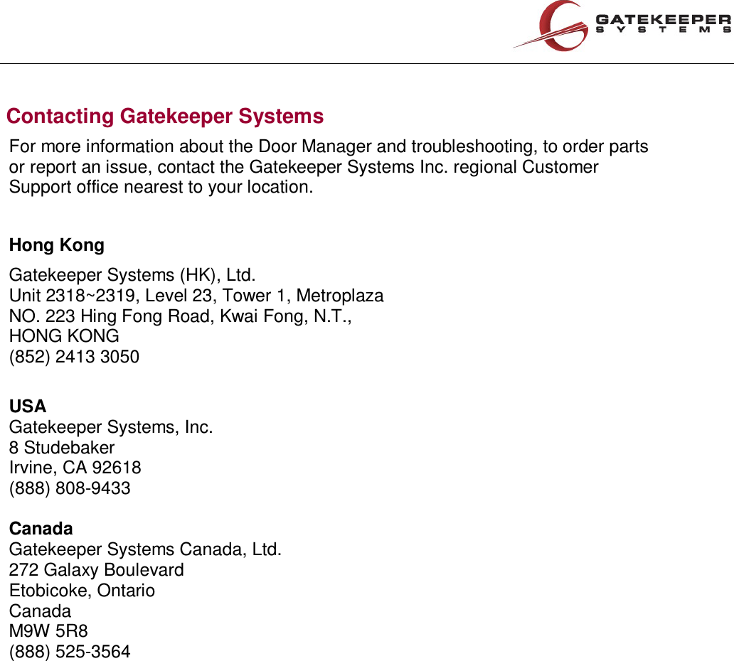 Contacting Gatekeeper Systems  For more information about the Door Manager and troubleshooting, to order parts or report an issue, contact the Gatekeeper Systems Inc. regional Customer Support office nearest to your location.  Hong Kong Gatekeeper Systems (HK), Ltd. Unit 2318~2319, Level 23, Tower 1, Metroplaza NO. 223 Hing Fong Road, Kwai Fong, N.T., HONG KONG (852) 2413 3050  USA Gatekeeper Systems, Inc. 8 Studebaker Irvine, CA 92618 (888) 808-9433  Canada Gatekeeper Systems Canada, Ltd. 272 Galaxy Boulevard Etobicoke, Ontario Canada M9W 5R8 (888) 525-3564     