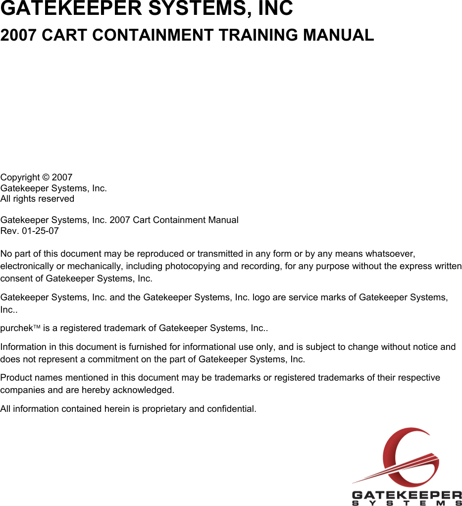 GATEKEEPER SYSTEMS, INC 2007 CART CONTAINMENT TRAINING MANUAL           Copyright © 2007 Gatekeeper Systems, Inc. All rights reserved  Gatekeeper Systems, Inc. 2007 Cart Containment Manual  Rev. 01-25-07  No part of this document may be reproduced or transmitted in any form or by any means whatsoever, electronically or mechanically, including photocopying and recording, for any purpose without the express written consent of Gatekeeper Systems, Inc. Gatekeeper Systems, Inc. and the Gatekeeper Systems, Inc. logo are service marks of Gatekeeper Systems, Inc.. purchek™ is a registered trademark of Gatekeeper Systems, Inc.. Information in this document is furnished for informational use only, and is subject to change without notice and does not represent a commitment on the part of Gatekeeper Systems, Inc. Product names mentioned in this document may be trademarks or registered trademarks of their respective companies and are hereby acknowledged. All information contained herein is proprietary and confidential.  