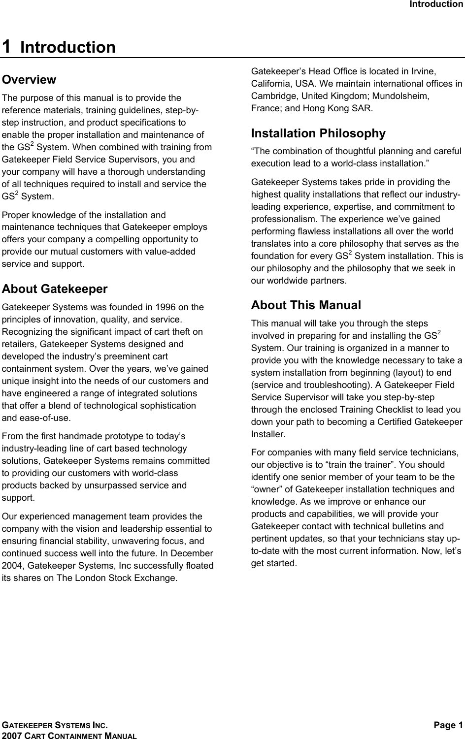 Introduction GATEKEEPER SYSTEMS INC. 2007 CART CONTAINMENT MANUAL Page 1  1  Introduction Overview The purpose of this manual is to provide the reference materials, training guidelines, step-by-step instruction, and product specifications to enable the proper installation and maintenance of the GS2 System. When combined with training from Gatekeeper Field Service Supervisors, you and your company will have a thorough understanding of all techniques required to install and service the GS2 System. Proper knowledge of the installation and maintenance techniques that Gatekeeper employs offers your company a compelling opportunity to provide our mutual customers with value-added service and support. About Gatekeeper Gatekeeper Systems was founded in 1996 on the principles of innovation, quality, and service. Recognizing the significant impact of cart theft on retailers, Gatekeeper Systems designed and developed the industry’s preeminent cart containment system. Over the years, we’ve gained unique insight into the needs of our customers and have engineered a range of integrated solutions that offer a blend of technological sophistication and ease-of-use.  From the first handmade prototype to today’s industry-leading line of cart based technology solutions, Gatekeeper Systems remains committed to providing our customers with world-class products backed by unsurpassed service and support. Our experienced management team provides the company with the vision and leadership essential to ensuring financial stability, unwavering focus, and continued success well into the future. In December 2004, Gatekeeper Systems, Inc successfully floated its shares on The London Stock Exchange. Gatekeeper’s Head Office is located in Irvine, California, USA. We maintain international offices in Cambridge, United Kingdom; Mundolsheim, France; and Hong Kong SAR. Installation Philosophy “The combination of thoughtful planning and careful execution lead to a world-class installation.” Gatekeeper Systems takes pride in providing the highest quality installations that reflect our industry-leading experience, expertise, and commitment to professionalism. The experience we’ve gained performing flawless installations all over the world translates into a core philosophy that serves as the foundation for every GS2 System installation. This is our philosophy and the philosophy that we seek in our worldwide partners. About This Manual This manual will take you through the steps involved in preparing for and installing the GS2 System. Our training is organized in a manner to provide you with the knowledge necessary to take a system installation from beginning (layout) to end (service and troubleshooting). A Gatekeeper Field Service Supervisor will take you step-by-step through the enclosed Training Checklist to lead you down your path to becoming a Certified Gatekeeper Installer. For companies with many field service technicians, our objective is to “train the trainer”. You should identify one senior member of your team to be the “owner” of Gatekeeper installation techniques and knowledge. As we improve or enhance our products and capabilities, we will provide your Gatekeeper contact with technical bulletins and pertinent updates, so that your technicians stay up-to-date with the most current information. Now, let’s get started.  