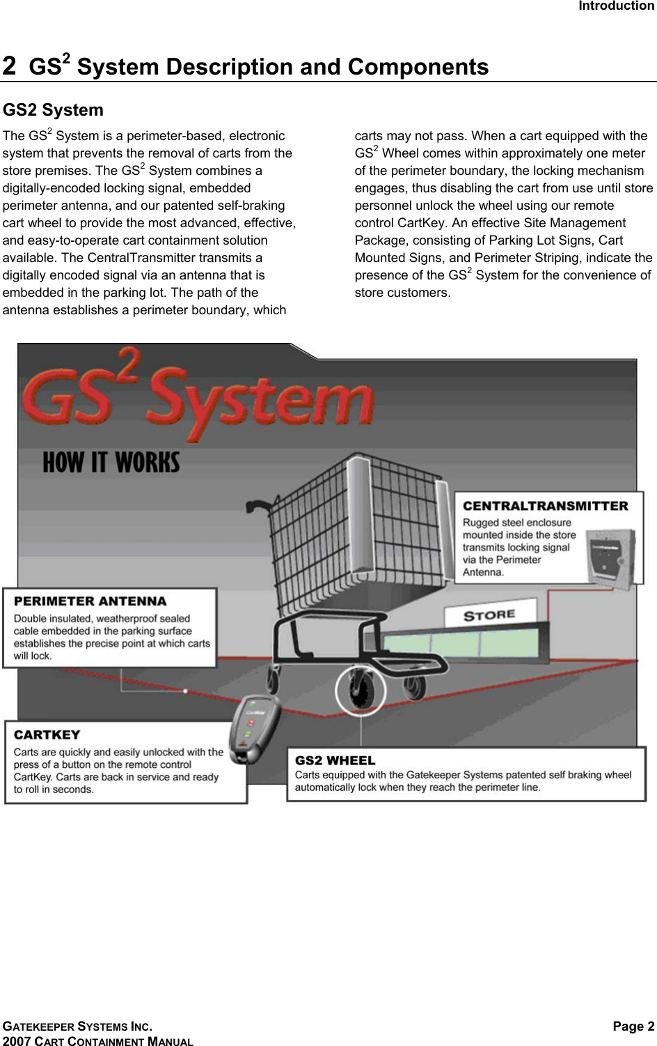 Introduction GATEKEEPER SYSTEMS INC. 2007 CART CONTAINMENT MANUAL Page 2  2  GS2 System Description and Components GS2 System The GS2 System is a perimeter-based, electronic system that prevents the removal of carts from the store premises. The GS2 System combines a digitally-encoded locking signal, embedded perimeter antenna, and our patented self-braking cart wheel to provide the most advanced, effective, and easy-to-operate cart containment solution available. The CentralTransmitter transmits a digitally encoded signal via an antenna that is embedded in the parking lot. The path of the antenna establishes a perimeter boundary, which carts may not pass. When a cart equipped with the GS2 Wheel comes within approximately one meter of the perimeter boundary, the locking mechanism engages, thus disabling the cart from use until store personnel unlock the wheel using our remote control CartKey. An effective Site Management Package, consisting of Parking Lot Signs, Cart Mounted Signs, and Perimeter Striping, indicate the presence of the GS2 System for the convenience of store customers.   