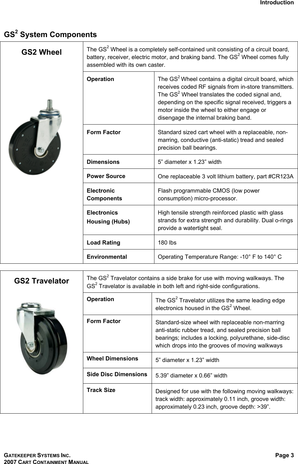 Introduction GATEKEEPER SYSTEMS INC. 2007 CART CONTAINMENT MANUAL Page 3  GS2 System Components  The GS2 Wheel is a completely self-contained unit consisting of a circuit board, battery, receiver, electric motor, and braking band. The GS2 Wheel comes fully assembled with its own caster.  Operation  The GS2 Wheel contains a digital circuit board, which receives coded RF signals from in-store transmitters. The GS2 Wheel translates the coded signal and, depending on the specific signal received, triggers a motor inside the wheel to either engage or disengage the internal braking band. Form Factor  Standard sized cart wheel with a replaceable, non-marring, conductive (anti-static) tread and sealed precision ball bearings. Dimensions  5” diameter x 1.23” width Power Source  One replaceable 3 volt lithium battery, part #CR123A Electronic Components Flash programmable CMOS (low power consumption) micro-processor.  Electronics  Housing (Hubs) High tensile strength reinforced plastic with glass strands for extra strength and durability. Dual o-rings provide a watertight seal. Load Rating  180 lbs GS2 Wheel        Environmental  Operating Temperature Range: -10° F to 140° C  The GS2 Travelator contains a side brake for use with moving walkways. The GS2 Travelator is available in both left and right-side configurations. Operation The GS2 Travelator utilizes the same leading edge electronics housed in the GS2 Wheel. Form Factor Standard-size wheel with replaceable non-marring anti-static rubber tread, and sealed precision ball bearings; includes a locking, polyurethane, side-disc which drops into the grooves of moving walkways Wheel Dimensions 5” diameter x 1.23” width Side Disc Dimensions 5.39” diameter x 0.66” width GS2 Travelator  Track Size Designed for use with the following moving walkways: track width: approximately 0.11 inch, groove width: approximately 0.23 inch, groove depth: &gt;39”.  