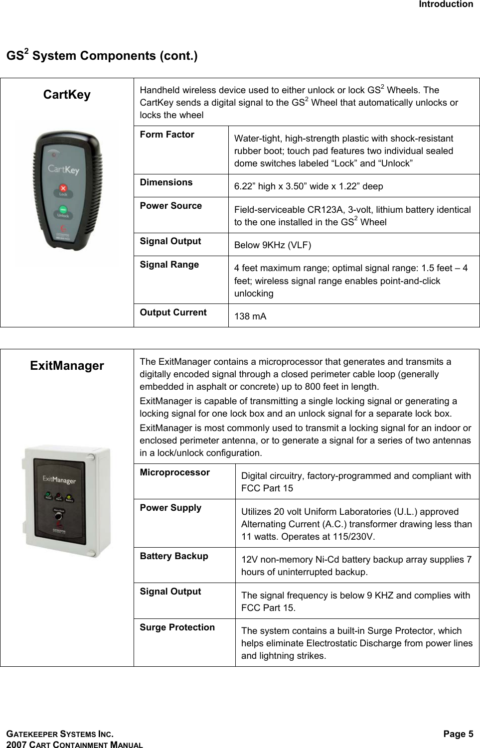 Introduction GATEKEEPER SYSTEMS INC. 2007 CART CONTAINMENT MANUAL Page 5  GS2 System Components (cont.)  Handheld wireless device used to either unlock or lock GS2 Wheels. The CartKey sends a digital signal to the GS2 Wheel that automatically unlocks or locks the wheel Form Factor  Water-tight, high-strength plastic with shock-resistant rubber boot; touch pad features two individual sealed dome switches labeled “Lock” and “Unlock” Dimensions  6.22” high x 3.50” wide x 1.22” deep Power Source  Field-serviceable CR123A, 3-volt, lithium battery identical to the one installed in the GS2 Wheel Signal Output  Below 9KHz (VLF) Signal Range  4 feet maximum range; optimal signal range: 1.5 feet – 4 feet; wireless signal range enables point-and-click unlocking CartKey   Output Current  138 mA   The ExitManager contains a microprocessor that generates and transmits a digitally encoded signal through a closed perimeter cable loop (generally embedded in asphalt or concrete) up to 800 feet in length.  ExitManager is capable of transmitting a single locking signal or generating a locking signal for one lock box and an unlock signal for a separate lock box. ExitManager is most commonly used to transmit a locking signal for an indoor or enclosed perimeter antenna, or to generate a signal for a series of two antennas in a lock/unlock configuration. Microprocessor  Digital circuitry, factory-programmed and compliant with FCC Part 15 Power Supply  Utilizes 20 volt Uniform Laboratories (U.L.) approved Alternating Current (A.C.) transformer drawing less than 11 watts. Operates at 115/230V. Battery Backup  12V non-memory Ni-Cd battery backup array supplies 7 hours of uninterrupted backup. Signal Output  The signal frequency is below 9 KHZ and complies with FCC Part 15.  ExitManager         Surge Protection  The system contains a built-in Surge Protector, which helps eliminate Electrostatic Discharge from power lines and lightning strikes.   