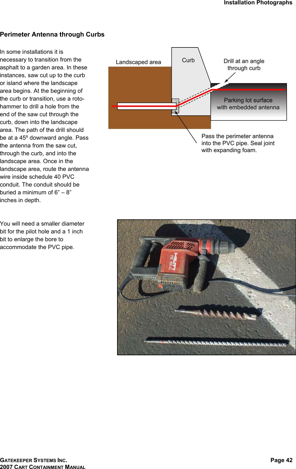 Installation Photographs GATEKEEPER SYSTEMS INC. 2007 CART CONTAINMENT MANUAL Page 42  Perimeter Antenna through Curbs   In some installations it is necessary to transition from the asphalt to a garden area. In these instances, saw cut up to the curb or island where the landscape area begins. At the beginning of the curb or transition, use a roto-hammer to drill a hole from the end of the saw cut through the curb, down into the landscape area. The path of the drill should be at a 45º downward angle. Pass the antenna from the saw cut, through the curb, and into the landscape area. Once in the landscape area, route the antenna wire inside schedule 40 PVC conduit. The conduit should be buried a minimum of 6” – 8” inches in depth.    You will need a smaller diameter bit for the pilot hole and a 1 inch bit to enlarge the bore to accommodate the PVC pipe.   